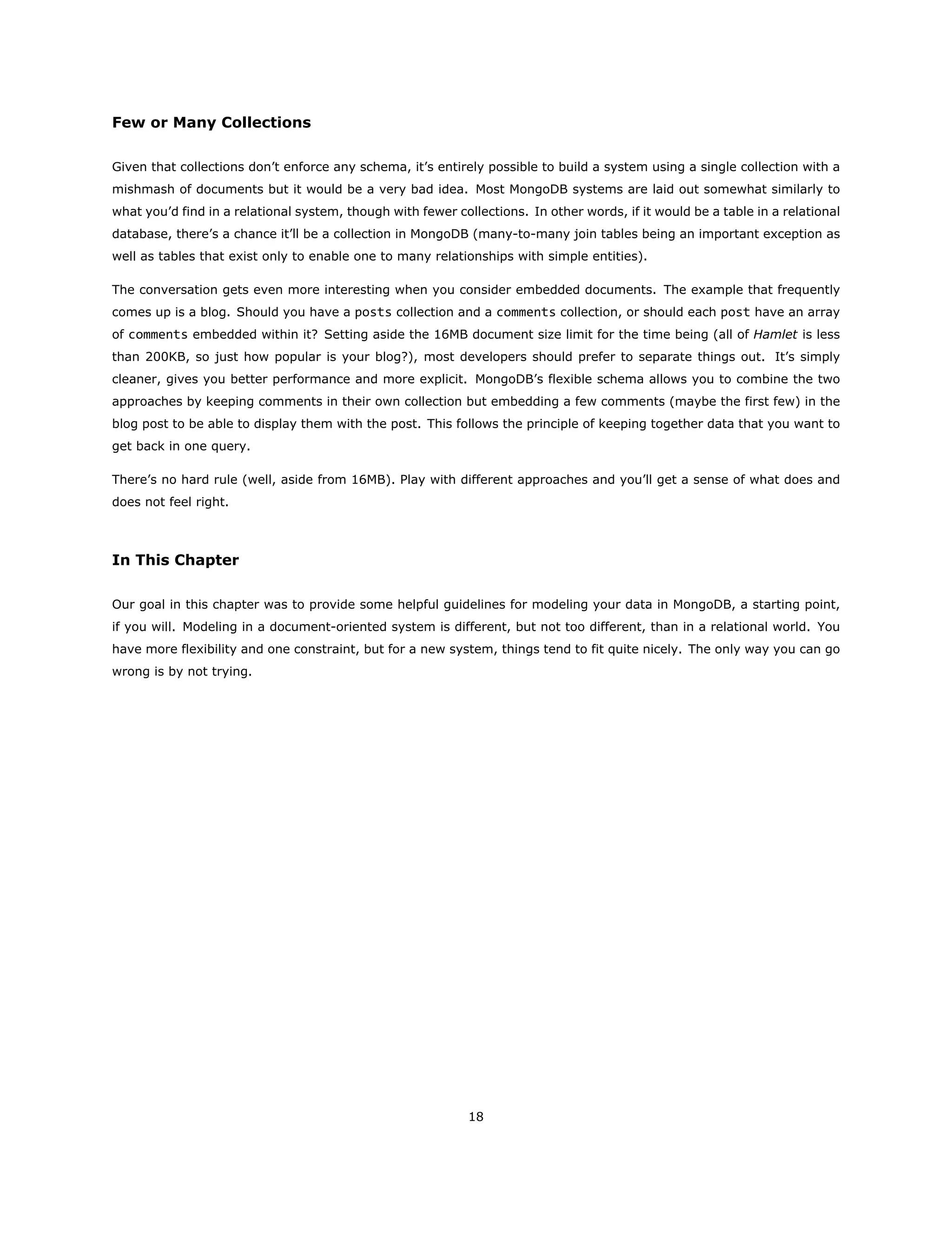 Few or Many Collections
Given that collections don’t enforce any schema, it’s entirely possible to build a system using a single collection with a
mishmash of documents but it would be a very bad idea. Most MongoDB systems are laid out somewhat similarly to
what you’d find in a relational system, though with fewer collections. In other words, if it would be a table in a relational
database, there’s a chance it’ll be a collection in MongoDB (many-to-many join tables being an important exception as
well as tables that exist only to enable one to many relationships with simple entities).
The conversation gets even more interesting when you consider embedded documents. The example that frequently
comes up is a blog. Should you have a posts collection and a comments collection, or should each post have an array
of comments embedded within it? Setting aside the 16MB document size limit for the time being (all of Hamlet is less
than 200KB, so just how popular is your blog?), most developers should prefer to separate things out. It’s simply
cleaner, gives you better performance and more explicit. MongoDB’s flexible schema allows you to combine the two
approaches by keeping comments in their own collection but embedding a few comments (maybe the first few) in the
blog post to be able to display them with the post. This follows the principle of keeping together data that you want to
get back in one query.
There’s no hard rule (well, aside from 16MB). Play with different approaches and you’ll get a sense of what does and
does not feel right.
In This Chapter
Our goal in this chapter was to provide some helpful guidelines for modeling your data in MongoDB, a starting point,
if you will. Modeling in a document-oriented system is different, but not too different, than in a relational world. You
have more flexibility and one constraint, but for a new system, things tend to fit quite nicely. The only way you can go
wrong is by not trying.
18
 