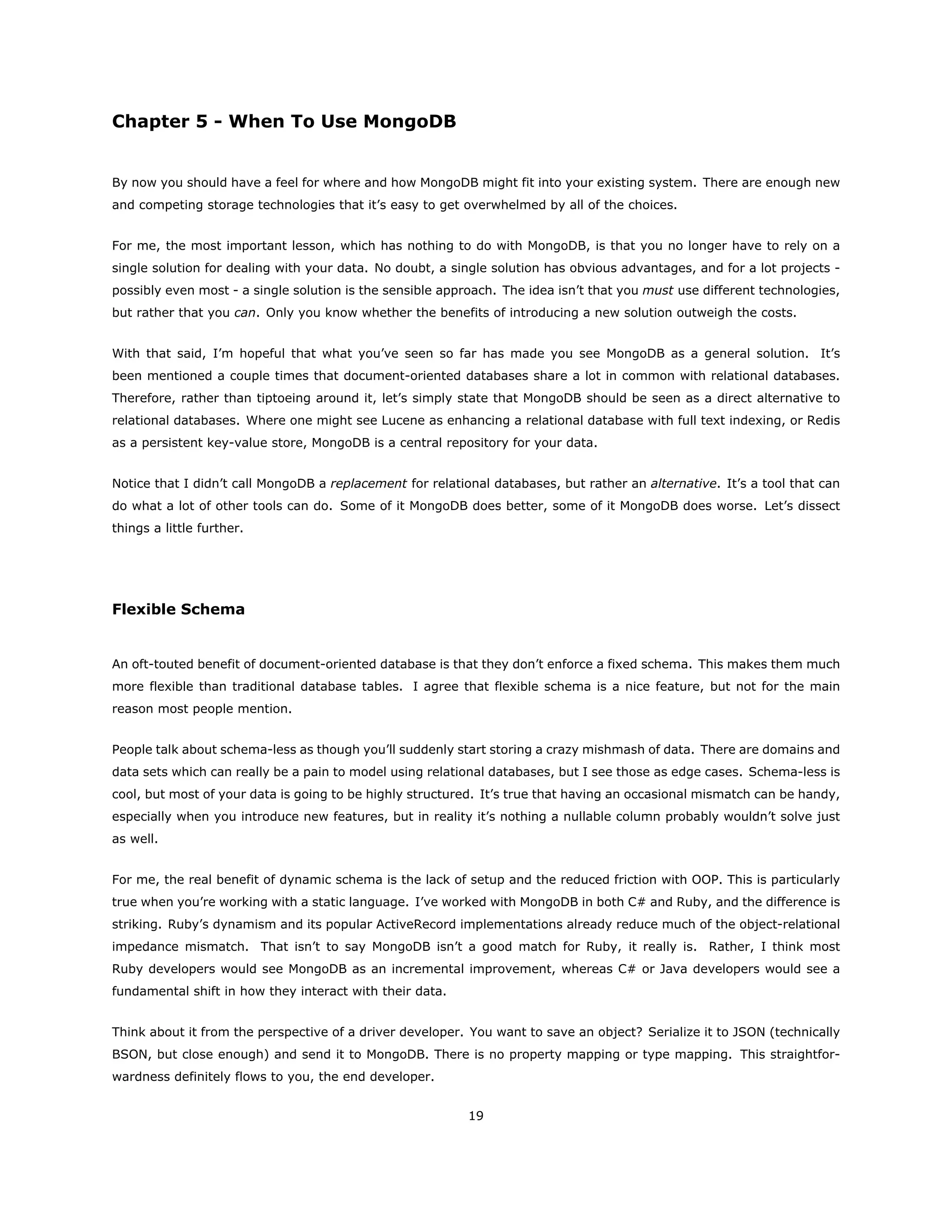 Chapter 5 - When To Use MongoDB
By now you should have a feel for where and how MongoDB might fit into your existing system. There are enough new
and competing storage technologies that it’s easy to get overwhelmed by all of the choices.
For me, the most important lesson, which has nothing to do with MongoDB, is that you no longer have to rely on a
single solution for dealing with your data. No doubt, a single solution has obvious advantages, and for a lot projects -
possibly even most - a single solution is the sensible approach. The idea isn’t that you must use different technologies,
but rather that you can. Only you know whether the benefits of introducing a new solution outweigh the costs.
With that said, I’m hopeful that what you’ve seen so far has made you see MongoDB as a general solution. It’s
been mentioned a couple times that document-oriented databases share a lot in common with relational databases.
Therefore, rather than tiptoeing around it, let’s simply state that MongoDB should be seen as a direct alternative to
relational databases. Where one might see Lucene as enhancing a relational database with full text indexing, or Redis
as a persistent key-value store, MongoDB is a central repository for your data.
Notice that I didn’t call MongoDB a replacement for relational databases, but rather an alternative. It’s a tool that can
do what a lot of other tools can do. Some of it MongoDB does better, some of it MongoDB does worse. Let’s dissect
things a little further.
Flexible Schema
An oft-touted benefit of document-oriented database is that they don’t enforce a fixed schema. This makes them much
more flexible than traditional database tables. I agree that flexible schema is a nice feature, but not for the main
reason most people mention.
People talk about schema-less as though you’ll suddenly start storing a crazy mishmash of data. There are domains and
data sets which can really be a pain to model using relational databases, but I see those as edge cases. Schema-less is
cool, but most of your data is going to be highly structured. It’s true that having an occasional mismatch can be handy,
especially when you introduce new features, but in reality it’s nothing a nullable column probably wouldn’t solve just
as well.
For me, the real benefit of dynamic schema is the lack of setup and the reduced friction with OOP. This is particularly
true when you’re working with a static language. I’ve worked with MongoDB in both C# and Ruby, and the difference is
striking. Ruby’s dynamism and its popular ActiveRecord implementations already reduce much of the object-relational
impedance mismatch. That isn’t to say MongoDB isn’t a good match for Ruby, it really is. Rather, I think most
Ruby developers would see MongoDB as an incremental improvement, whereas C# or Java developers would see a
fundamental shift in how they interact with their data.
Think about it from the perspective of a driver developer. You want to save an object? Serialize it to JSON (technically
BSON, but close enough) and send it to MongoDB. There is no property mapping or type mapping. This straightfor-
wardness definitely flows to you, the end developer.
19
 