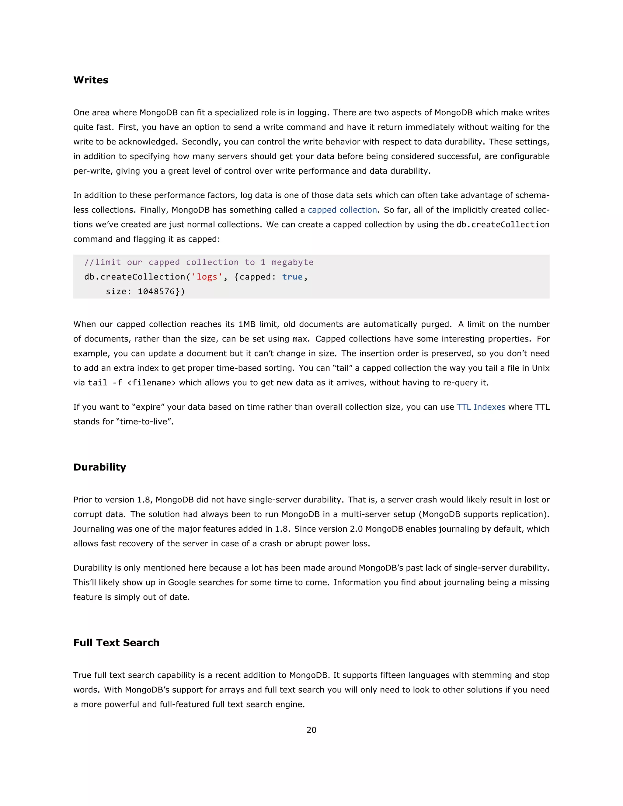 Writes
One area where MongoDB can fit a specialized role is in logging. There are two aspects of MongoDB which make writes
quite fast. First, you have an option to send a write command and have it return immediately without waiting for the
write to be acknowledged. Secondly, you can control the write behavior with respect to data durability. These settings,
in addition to specifying how many servers should get your data before being considered successful, are configurable
per-write, giving you a great level of control over write performance and data durability.
In addition to these performance factors, log data is one of those data sets which can often take advantage of schema-
less collections. Finally, MongoDB has something called a capped collection. So far, all of the implicitly created collec-
tions we’ve created are just normal collections. We can create a capped collection by using the db.createCollection
command and flagging it as capped:
//limit our capped collection to 1 megabyte
db.createCollection('logs', {capped: true,
size: 1048576})
When our capped collection reaches its 1MB limit, old documents are automatically purged. A limit on the number
of documents, rather than the size, can be set using max. Capped collections have some interesting properties. For
example, you can update a document but it can’t change in size. The insertion order is preserved, so you don’t need
to add an extra index to get proper time-based sorting. You can “tail” a capped collection the way you tail a file in Unix
via tail -f <filename> which allows you to get new data as it arrives, without having to re-query it.
If you want to “expire” your data based on time rather than overall collection size, you can use TTL Indexes where TTL
stands for “time-to-live”.
Durability
Prior to version 1.8, MongoDB did not have single-server durability. That is, a server crash would likely result in lost or
corrupt data. The solution had always been to run MongoDB in a multi-server setup (MongoDB supports replication).
Journaling was one of the major features added in 1.8. Since version 2.0 MongoDB enables journaling by default, which
allows fast recovery of the server in case of a crash or abrupt power loss.
Durability is only mentioned here because a lot has been made around MongoDB’s past lack of single-server durability.
This’ll likely show up in Google searches for some time to come. Information you find about journaling being a missing
feature is simply out of date.
Full Text Search
True full text search capability is a recent addition to MongoDB. It supports fifteen languages with stemming and stop
words. With MongoDB’s support for arrays and full text search you will only need to look to other solutions if you need
a more powerful and full-featured full text search engine.
20
 