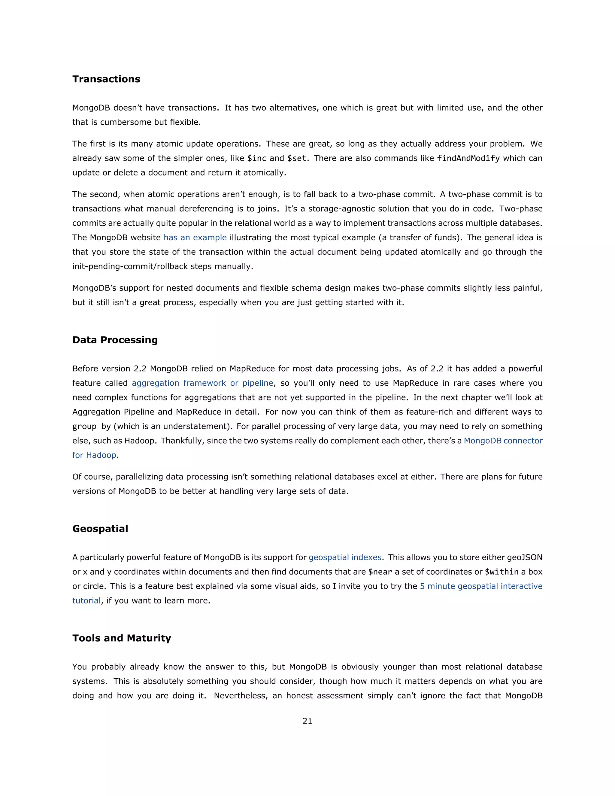 Transactions
MongoDB doesn’t have transactions. It has two alternatives, one which is great but with limited use, and the other
that is cumbersome but flexible.
The first is its many atomic update operations. These are great, so long as they actually address your problem. We
already saw some of the simpler ones, like $inc and $set. There are also commands like findAndModify which can
update or delete a document and return it atomically.
The second, when atomic operations aren’t enough, is to fall back to a two-phase commit. A two-phase commit is to
transactions what manual dereferencing is to joins. It’s a storage-agnostic solution that you do in code. Two-phase
commits are actually quite popular in the relational world as a way to implement transactions across multiple databases.
The MongoDB website has an example illustrating the most typical example (a transfer of funds). The general idea is
that you store the state of the transaction within the actual document being updated atomically and go through the
init-pending-commit/rollback steps manually.
MongoDB’s support for nested documents and flexible schema design makes two-phase commits slightly less painful,
but it still isn’t a great process, especially when you are just getting started with it.
Data Processing
Before version 2.2 MongoDB relied on MapReduce for most data processing jobs. As of 2.2 it has added a powerful
feature called aggregation framework or pipeline, so you’ll only need to use MapReduce in rare cases where you
need complex functions for aggregations that are not yet supported in the pipeline. In the next chapter we’ll look at
Aggregation Pipeline and MapReduce in detail. For now you can think of them as feature-rich and different ways to
group by (which is an understatement). For parallel processing of very large data, you may need to rely on something
else, such as Hadoop. Thankfully, since the two systems really do complement each other, there’s a MongoDB connector
for Hadoop.
Of course, parallelizing data processing isn’t something relational databases excel at either. There are plans for future
versions of MongoDB to be better at handling very large sets of data.
Geospatial
A particularly powerful feature of MongoDB is its support for geospatial indexes. This allows you to store either geoJSON
or x and y coordinates within documents and then find documents that are $near a set of coordinates or $within a box
or circle. This is a feature best explained via some visual aids, so I invite you to try the 5 minute geospatial interactive
tutorial, if you want to learn more.
Tools and Maturity
You probably already know the answer to this, but MongoDB is obviously younger than most relational database
systems. This is absolutely something you should consider, though how much it matters depends on what you are
doing and how you are doing it. Nevertheless, an honest assessment simply can’t ignore the fact that MongoDB
21
 