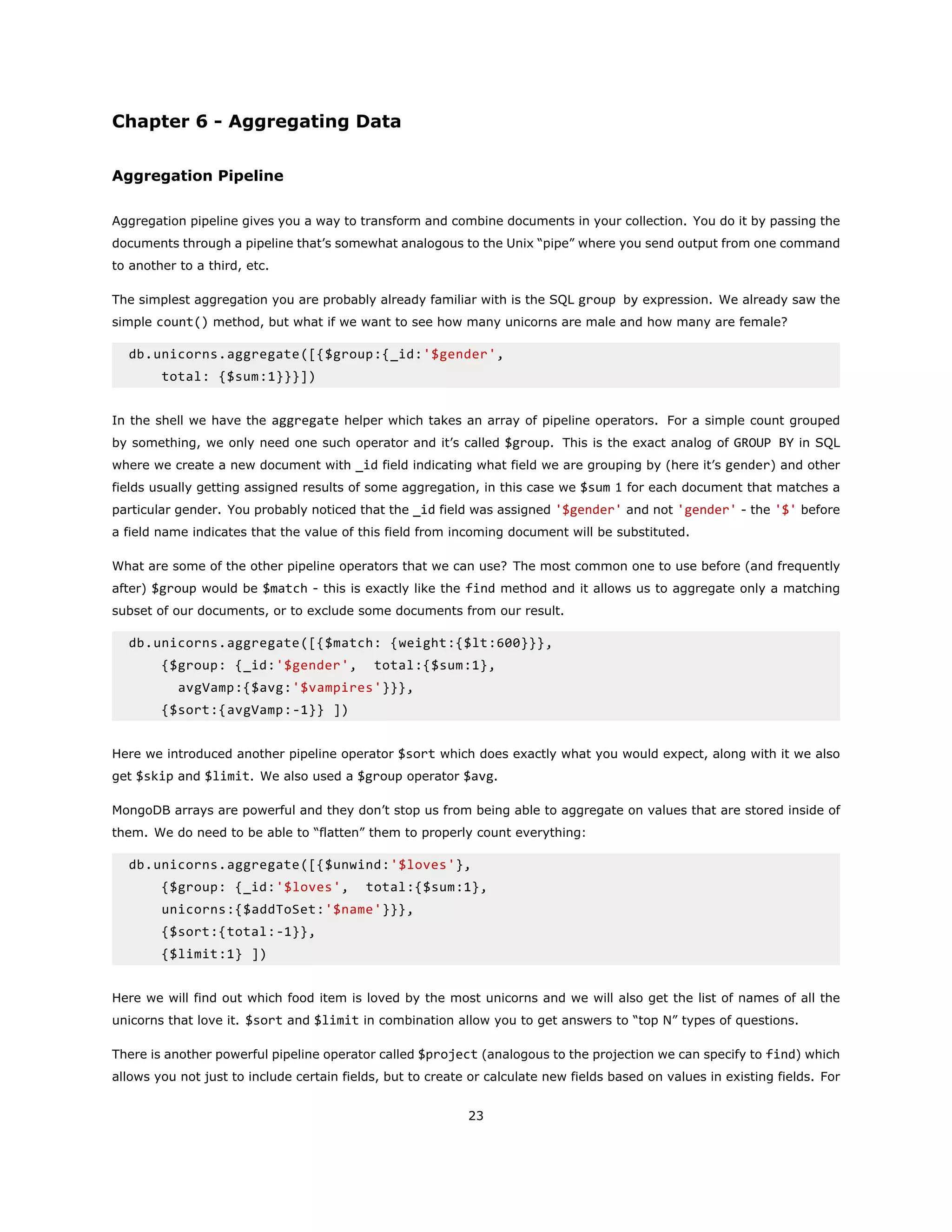 Chapter 6 - Aggregating Data
Aggregation Pipeline
Aggregation pipeline gives you a way to transform and combine documents in your collection. You do it by passing the
documents through a pipeline that’s somewhat analogous to the Unix “pipe” where you send output from one command
to another to a third, etc.
The simplest aggregation you are probably already familiar with is the SQL group by expression. We already saw the
simple count() method, but what if we want to see how many unicorns are male and how many are female?
db.unicorns.aggregate([{$group:{_id:'$gender',
total: {$sum:1}}}])
In the shell we have the aggregate helper which takes an array of pipeline operators. For a simple count grouped
by something, we only need one such operator and it’s called $group. This is the exact analog of GROUP BY in SQL
where we create a new document with _id field indicating what field we are grouping by (here it’s gender) and other
fields usually getting assigned results of some aggregation, in this case we $sum 1 for each document that matches a
particular gender. You probably noticed that the _id field was assigned '$gender' and not 'gender' - the '$' before
a field name indicates that the value of this field from incoming document will be substituted.
What are some of the other pipeline operators that we can use? The most common one to use before (and frequently
after) $group would be $match - this is exactly like the find method and it allows us to aggregate only a matching
subset of our documents, or to exclude some documents from our result.
db.unicorns.aggregate([{$match: {weight:{$lt:600}}},
{$group: {_id:'$gender', total:{$sum:1},
avgVamp:{$avg:'$vampires'}}},
{$sort:{avgVamp:-1}} ])
Here we introduced another pipeline operator $sort which does exactly what you would expect, along with it we also
get $skip and $limit. We also used a $group operator $avg.
MongoDB arrays are powerful and they don’t stop us from being able to aggregate on values that are stored inside of
them. We do need to be able to “flatten” them to properly count everything:
db.unicorns.aggregate([{$unwind:'$loves'},
{$group: {_id:'$loves', total:{$sum:1},
unicorns:{$addToSet:'$name'}}},
{$sort:{total:-1}},
{$limit:1} ])
Here we will find out which food item is loved by the most unicorns and we will also get the list of names of all the
unicorns that love it. $sort and $limit in combination allow you to get answers to “top N” types of questions.
There is another powerful pipeline operator called $project (analogous to the projection we can specify to find) which
allows you not just to include certain fields, but to create or calculate new fields based on values in existing fields. For
23
 