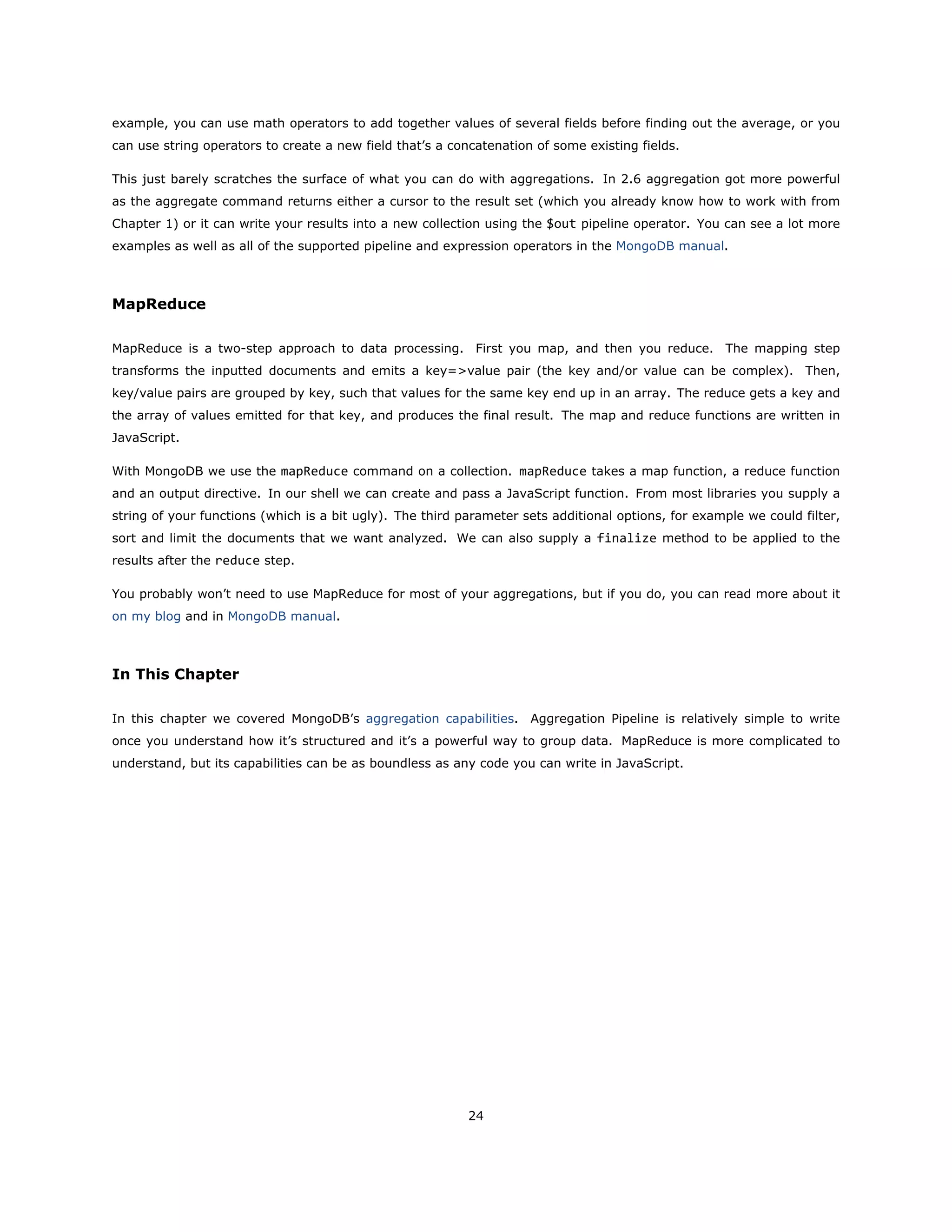 example, you can use math operators to add together values of several fields before finding out the average, or you
can use string operators to create a new field that’s a concatenation of some existing fields.
This just barely scratches the surface of what you can do with aggregations. In 2.6 aggregation got more powerful
as the aggregate command returns either a cursor to the result set (which you already know how to work with from
Chapter 1) or it can write your results into a new collection using the $out pipeline operator. You can see a lot more
examples as well as all of the supported pipeline and expression operators in the MongoDB manual.
MapReduce
MapReduce is a two-step approach to data processing. First you map, and then you reduce. The mapping step
transforms the inputted documents and emits a key=>value pair (the key and/or value can be complex). Then,
key/value pairs are grouped by key, such that values for the same key end up in an array. The reduce gets a key and
the array of values emitted for that key, and produces the final result. The map and reduce functions are written in
JavaScript.
With MongoDB we use the mapReduce command on a collection. mapReduce takes a map function, a reduce function
and an output directive. In our shell we can create and pass a JavaScript function. From most libraries you supply a
string of your functions (which is a bit ugly). The third parameter sets additional options, for example we could filter,
sort and limit the documents that we want analyzed. We can also supply a finalize method to be applied to the
results after the reduce step.
You probably won’t need to use MapReduce for most of your aggregations, but if you do, you can read more about it
on my blog and in MongoDB manual.
In This Chapter
In this chapter we covered MongoDB’s aggregation capabilities. Aggregation Pipeline is relatively simple to write
once you understand how it’s structured and it’s a powerful way to group data. MapReduce is more complicated to
understand, but its capabilities can be as boundless as any code you can write in JavaScript.
24
 