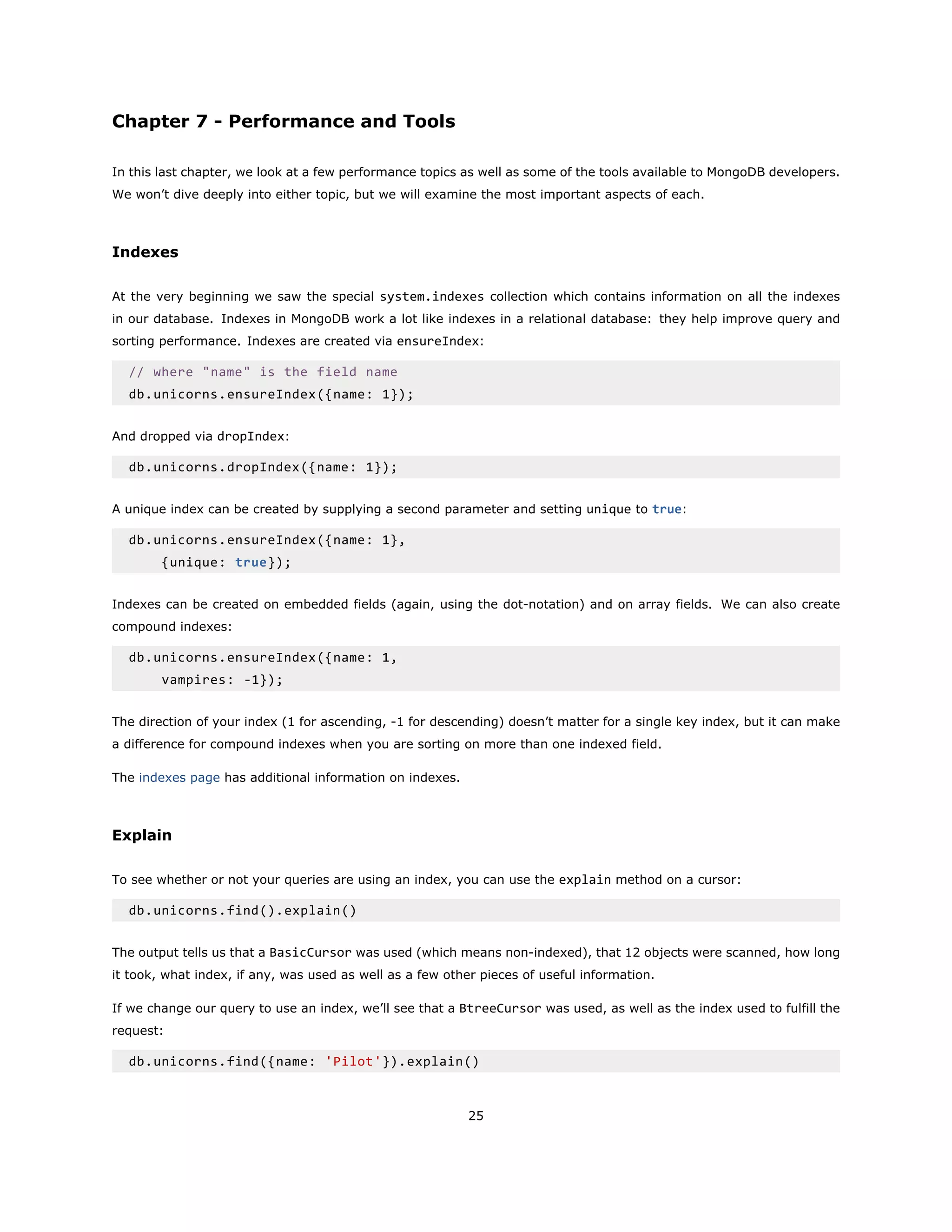 Chapter 7 - Performance and Tools
In this last chapter, we look at a few performance topics as well as some of the tools available to MongoDB developers.
We won’t dive deeply into either topic, but we will examine the most important aspects of each.
Indexes
At the very beginning we saw the special system.indexes collection which contains information on all the indexes
in our database. Indexes in MongoDB work a lot like indexes in a relational database: they help improve query and
sorting performance. Indexes are created via ensureIndex:
// where "name" is the field name
db.unicorns.ensureIndex({name: 1});
And dropped via dropIndex:
db.unicorns.dropIndex({name: 1});
A unique index can be created by supplying a second parameter and setting unique to true:
db.unicorns.ensureIndex({name: 1},
{unique: true});
Indexes can be created on embedded fields (again, using the dot-notation) and on array fields. We can also create
compound indexes:
db.unicorns.ensureIndex({name: 1,
vampires: -1});
The direction of your index (1 for ascending, -1 for descending) doesn’t matter for a single key index, but it can make
a difference for compound indexes when you are sorting on more than one indexed field.
The indexes page has additional information on indexes.
Explain
To see whether or not your queries are using an index, you can use the explain method on a cursor:
db.unicorns.find().explain()
The output tells us that a BasicCursor was used (which means non-indexed), that 12 objects were scanned, how long
it took, what index, if any, was used as well as a few other pieces of useful information.
If we change our query to use an index, we’ll see that a BtreeCursor was used, as well as the index used to fulfill the
request:
db.unicorns.find({name: 'Pilot'}).explain()
25
 
