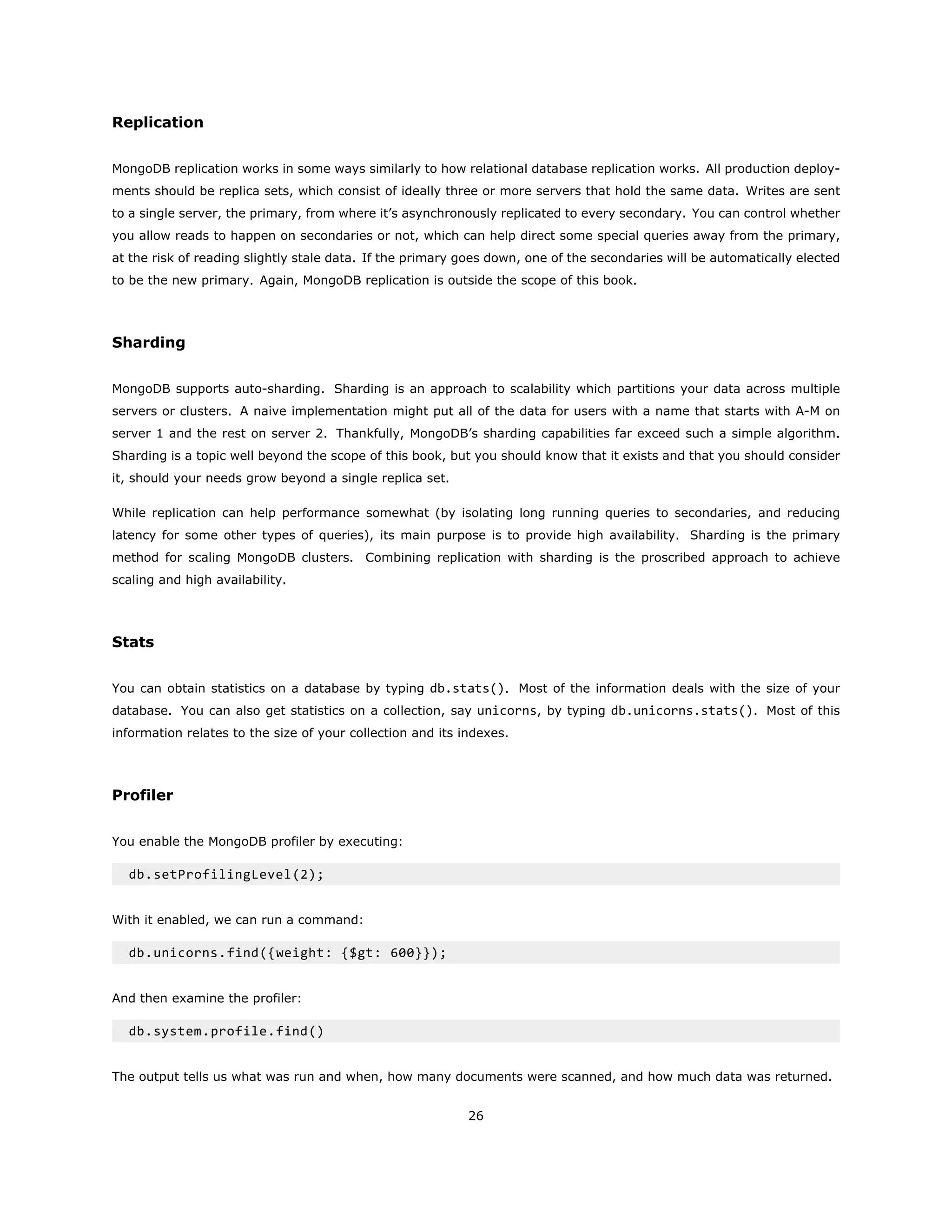 Replication
MongoDB replication works in some ways similarly to how relational database replication works. All production deploy-
ments should be replica sets, which consist of ideally three or more servers that hold the same data. Writes are sent
to a single server, the primary, from where it’s asynchronously replicated to every secondary. You can control whether
you allow reads to happen on secondaries or not, which can help direct some special queries away from the primary,
at the risk of reading slightly stale data. If the primary goes down, one of the secondaries will be automatically elected
to be the new primary. Again, MongoDB replication is outside the scope of this book.
Sharding
MongoDB supports auto-sharding. Sharding is an approach to scalability which partitions your data across multiple
servers or clusters. A naive implementation might put all of the data for users with a name that starts with A-M on
server 1 and the rest on server 2. Thankfully, MongoDB’s sharding capabilities far exceed such a simple algorithm.
Sharding is a topic well beyond the scope of this book, but you should know that it exists and that you should consider
it, should your needs grow beyond a single replica set.
While replication can help performance somewhat (by isolating long running queries to secondaries, and reducing
latency for some other types of queries), its main purpose is to provide high availability. Sharding is the primary
method for scaling MongoDB clusters. Combining replication with sharding is the proscribed approach to achieve
scaling and high availability.
Stats
You can obtain statistics on a database by typing db.stats(). Most of the information deals with the size of your
database. You can also get statistics on a collection, say unicorns, by typing db.unicorns.stats(). Most of this
information relates to the size of your collection and its indexes.
Profiler
You enable the MongoDB profiler by executing:
db.setProfilingLevel(2);
With it enabled, we can run a command:
db.unicorns.find({weight: {$gt: 600}});
And then examine the profiler:
db.system.profile.find()
The output tells us what was run and when, how many documents were scanned, and how much data was returned.
26
 