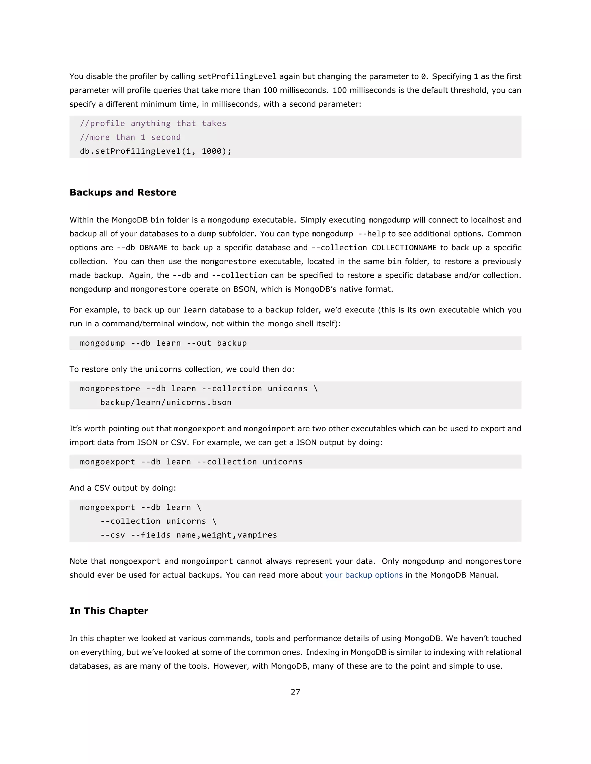 You disable the profiler by calling setProfilingLevel again but changing the parameter to 0. Specifying 1 as the first
parameter will profile queries that take more than 100 milliseconds. 100 milliseconds is the default threshold, you can
specify a different minimum time, in milliseconds, with a second parameter:
//profile anything that takes
//more than 1 second
db.setProfilingLevel(1, 1000);
Backups and Restore
Within the MongoDB bin folder is a mongodump executable. Simply executing mongodump will connect to localhost and
backup all of your databases to a dump subfolder. You can type mongodump --help to see additional options. Common
options are --db DBNAME to back up a specific database and --collection COLLECTIONNAME to back up a specific
collection. You can then use the mongorestore executable, located in the same bin folder, to restore a previously
made backup. Again, the --db and --collection can be specified to restore a specific database and/or collection.
mongodump and mongorestore operate on BSON, which is MongoDB’s native format.
For example, to back up our learn database to a backup folder, we’d execute (this is its own executable which you
run in a command/terminal window, not within the mongo shell itself):
mongodump --db learn --out backup
To restore only the unicorns collection, we could then do:
mongorestore --db learn --collection unicorns 
backup/learn/unicorns.bson
It’s worth pointing out that mongoexport and mongoimport are two other executables which can be used to export and
import data from JSON or CSV. For example, we can get a JSON output by doing:
mongoexport --db learn --collection unicorns
And a CSV output by doing:
mongoexport --db learn 
--collection unicorns 
--csv --fields name,weight,vampires
Note that mongoexport and mongoimport cannot always represent your data. Only mongodump and mongorestore
should ever be used for actual backups. You can read more about your backup options in the MongoDB Manual.
In This Chapter
In this chapter we looked at various commands, tools and performance details of using MongoDB. We haven’t touched
on everything, but we’ve looked at some of the common ones. Indexing in MongoDB is similar to indexing with relational
databases, as are many of the tools. However, with MongoDB, many of these are to the point and simple to use.
27
 