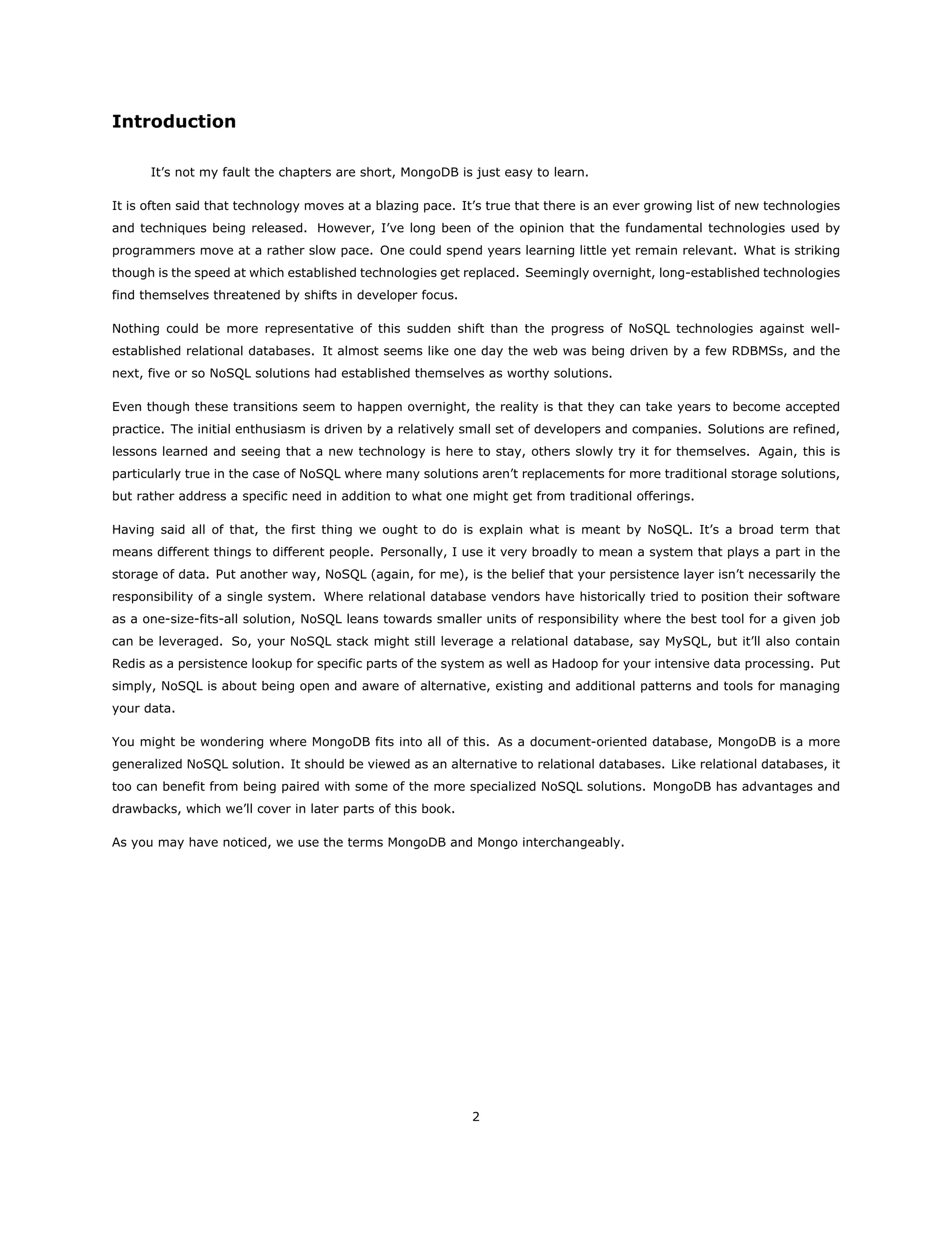 Introduction
It’s not my fault the chapters are short, MongoDB is just easy to learn.
It is often said that technology moves at a blazing pace. It’s true that there is an ever growing list of new technologies
and techniques being released. However, I’ve long been of the opinion that the fundamental technologies used by
programmers move at a rather slow pace. One could spend years learning little yet remain relevant. What is striking
though is the speed at which established technologies get replaced. Seemingly overnight, long-established technologies
find themselves threatened by shifts in developer focus.
Nothing could be more representative of this sudden shift than the progress of NoSQL technologies against well-
established relational databases. It almost seems like one day the web was being driven by a few RDBMSs, and the
next, five or so NoSQL solutions had established themselves as worthy solutions.
Even though these transitions seem to happen overnight, the reality is that they can take years to become accepted
practice. The initial enthusiasm is driven by a relatively small set of developers and companies. Solutions are refined,
lessons learned and seeing that a new technology is here to stay, others slowly try it for themselves. Again, this is
particularly true in the case of NoSQL where many solutions aren’t replacements for more traditional storage solutions,
but rather address a specific need in addition to what one might get from traditional offerings.
Having said all of that, the first thing we ought to do is explain what is meant by NoSQL. It’s a broad term that
means different things to different people. Personally, I use it very broadly to mean a system that plays a part in the
storage of data. Put another way, NoSQL (again, for me), is the belief that your persistence layer isn’t necessarily the
responsibility of a single system. Where relational database vendors have historically tried to position their software
as a one-size-fits-all solution, NoSQL leans towards smaller units of responsibility where the best tool for a given job
can be leveraged. So, your NoSQL stack might still leverage a relational database, say MySQL, but it’ll also contain
Redis as a persistence lookup for specific parts of the system as well as Hadoop for your intensive data processing. Put
simply, NoSQL is about being open and aware of alternative, existing and additional patterns and tools for managing
your data.
You might be wondering where MongoDB fits into all of this. As a document-oriented database, MongoDB is a more
generalized NoSQL solution. It should be viewed as an alternative to relational databases. Like relational databases, it
too can benefit from being paired with some of the more specialized NoSQL solutions. MongoDB has advantages and
drawbacks, which we’ll cover in later parts of this book.
As you may have noticed, we use the terms MongoDB and Mongo interchangeably.
2
 