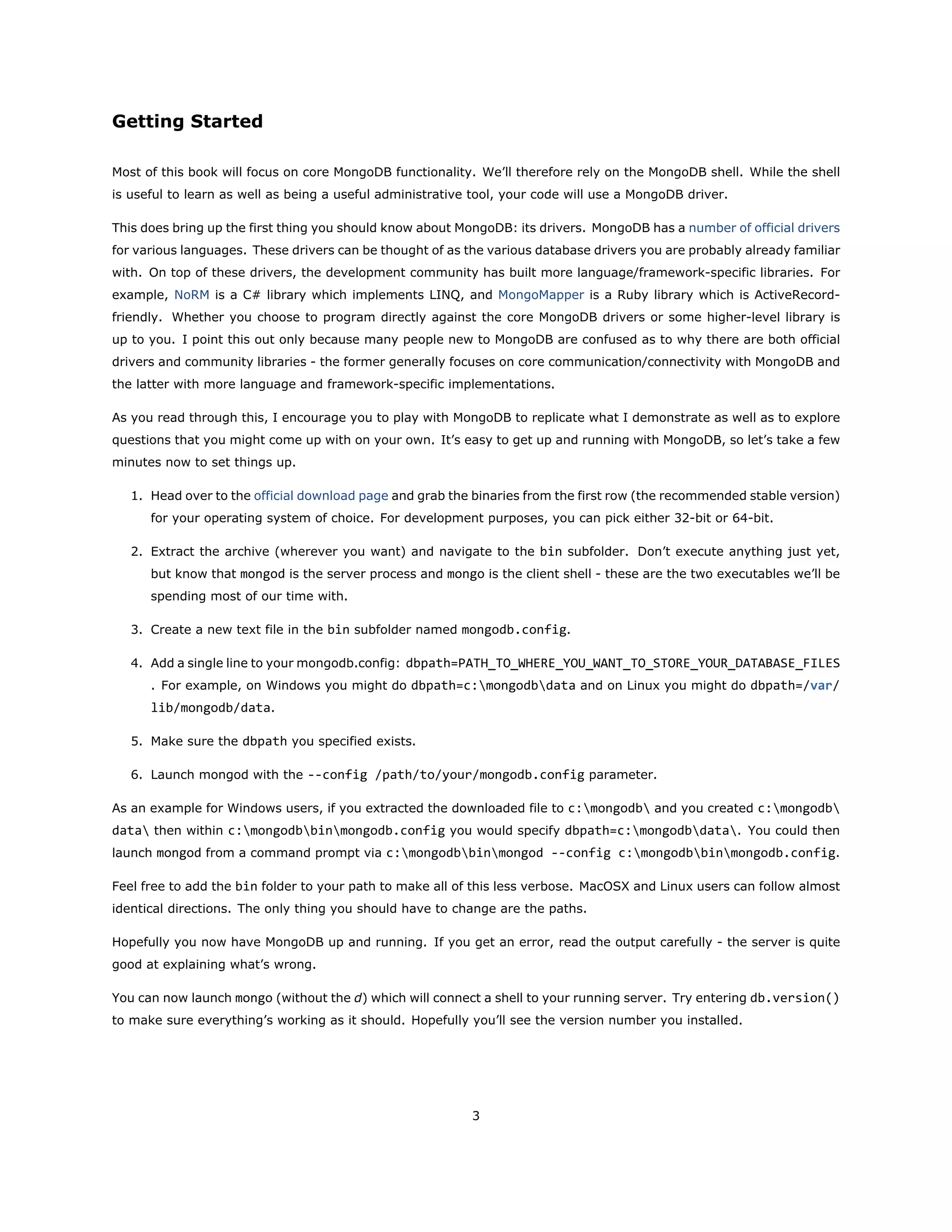 Getting Started
Most of this book will focus on core MongoDB functionality. We’ll therefore rely on the MongoDB shell. While the shell
is useful to learn as well as being a useful administrative tool, your code will use a MongoDB driver.
This does bring up the first thing you should know about MongoDB: its drivers. MongoDB has a number of official drivers
for various languages. These drivers can be thought of as the various database drivers you are probably already familiar
with. On top of these drivers, the development community has built more language/framework-specific libraries. For
example, NoRM is a C# library which implements LINQ, and MongoMapper is a Ruby library which is ActiveRecord-
friendly. Whether you choose to program directly against the core MongoDB drivers or some higher-level library is
up to you. I point this out only because many people new to MongoDB are confused as to why there are both official
drivers and community libraries - the former generally focuses on core communication/connectivity with MongoDB and
the latter with more language and framework-specific implementations.
As you read through this, I encourage you to play with MongoDB to replicate what I demonstrate as well as to explore
questions that you might come up with on your own. It’s easy to get up and running with MongoDB, so let’s take a few
minutes now to set things up.
1. Head over to the official download page and grab the binaries from the first row (the recommended stable version)
for your operating system of choice. For development purposes, you can pick either 32-bit or 64-bit.
2. Extract the archive (wherever you want) and navigate to the bin subfolder. Don’t execute anything just yet,
but know that mongod is the server process and mongo is the client shell - these are the two executables we’ll be
spending most of our time with.
3. Create a new text file in the bin subfolder named mongodb.config.
4. Add a single line to your mongodb.config: dbpath=PATH_TO_WHERE_YOU_WANT_TO_STORE_YOUR_DATABASE_FILES
. For example, on Windows you might do dbpath=c:mongodbdata and on Linux you might do dbpath=/var/
lib/mongodb/data.
5. Make sure the dbpath you specified exists.
6. Launch mongod with the --config /path/to/your/mongodb.config parameter.
As an example for Windows users, if you extracted the downloaded file to c:mongodb and you created c:mongodb
data then within c:mongodbbinmongodb.config you would specify dbpath=c:mongodbdata. You could then
launch mongod from a command prompt via c:mongodbbinmongod --config c:mongodbbinmongodb.config.
Feel free to add the bin folder to your path to make all of this less verbose. MacOSX and Linux users can follow almost
identical directions. The only thing you should have to change are the paths.
Hopefully you now have MongoDB up and running. If you get an error, read the output carefully - the server is quite
good at explaining what’s wrong.
You can now launch mongo (without the d) which will connect a shell to your running server. Try entering db.version()
to make sure everything’s working as it should. Hopefully you’ll see the version number you installed.
3
 