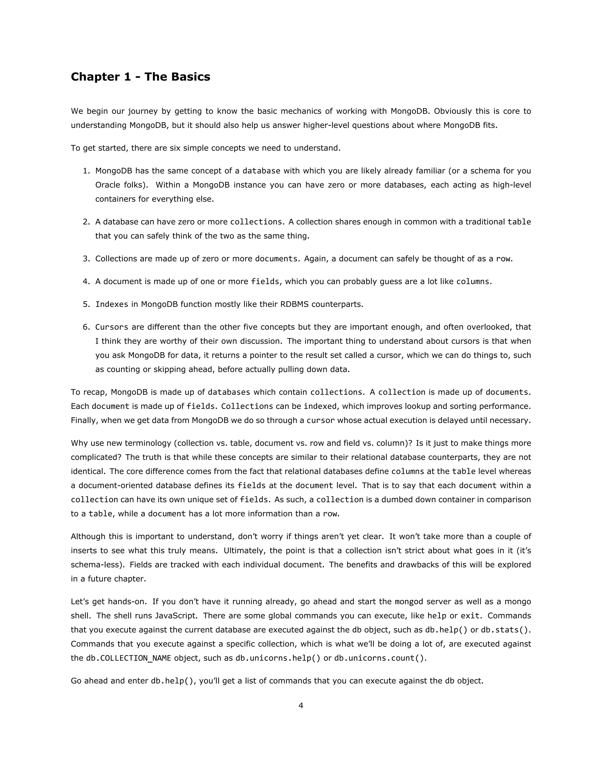 Chapter 1 - The Basics
We begin our journey by getting to know the basic mechanics of working with MongoDB. Obviously this is core to
understanding MongoDB, but it should also help us answer higher-level questions about where MongoDB fits.
To get started, there are six simple concepts we need to understand.
1. MongoDB has the same concept of a database with which you are likely already familiar (or a schema for you
Oracle folks). Within a MongoDB instance you can have zero or more databases, each acting as high-level
containers for everything else.
2. A database can have zero or more collections. A collection shares enough in common with a traditional table
that you can safely think of the two as the same thing.
3. Collections are made up of zero or more documents. Again, a document can safely be thought of as a row.
4. A document is made up of one or more fields, which you can probably guess are a lot like columns.
5. Indexes in MongoDB function mostly like their RDBMS counterparts.
6. Cursors are different than the other five concepts but they are important enough, and often overlooked, that
I think they are worthy of their own discussion. The important thing to understand about cursors is that when
you ask MongoDB for data, it returns a pointer to the result set called a cursor, which we can do things to, such
as counting or skipping ahead, before actually pulling down data.
To recap, MongoDB is made up of databases which contain collections. A collection is made up of documents.
Each document is made up of fields. Collections can be indexed, which improves lookup and sorting performance.
Finally, when we get data from MongoDB we do so through a cursor whose actual execution is delayed until necessary.
Why use new terminology (collection vs. table, document vs. row and field vs. column)? Is it just to make things more
complicated? The truth is that while these concepts are similar to their relational database counterparts, they are not
identical. The core difference comes from the fact that relational databases define columns at the table level whereas
a document-oriented database defines its fields at the document level. That is to say that each document within a
collection can have its own unique set of fields. As such, a collection is a dumbed down container in comparison
to a table, while a document has a lot more information than a row.
Although this is important to understand, don’t worry if things aren’t yet clear. It won’t take more than a couple of
inserts to see what this truly means. Ultimately, the point is that a collection isn’t strict about what goes in it (it’s
schema-less). Fields are tracked with each individual document. The benefits and drawbacks of this will be explored
in a future chapter.
Let’s get hands-on. If you don’t have it running already, go ahead and start the mongod server as well as a mongo
shell. The shell runs JavaScript. There are some global commands you can execute, like help or exit. Commands
that you execute against the current database are executed against the db object, such as db.help() or db.stats().
Commands that you execute against a specific collection, which is what we’ll be doing a lot of, are executed against
the db.COLLECTION_NAME object, such as db.unicorns.help() or db.unicorns.count().
Go ahead and enter db.help(), you’ll get a list of commands that you can execute against the db object.
4
 