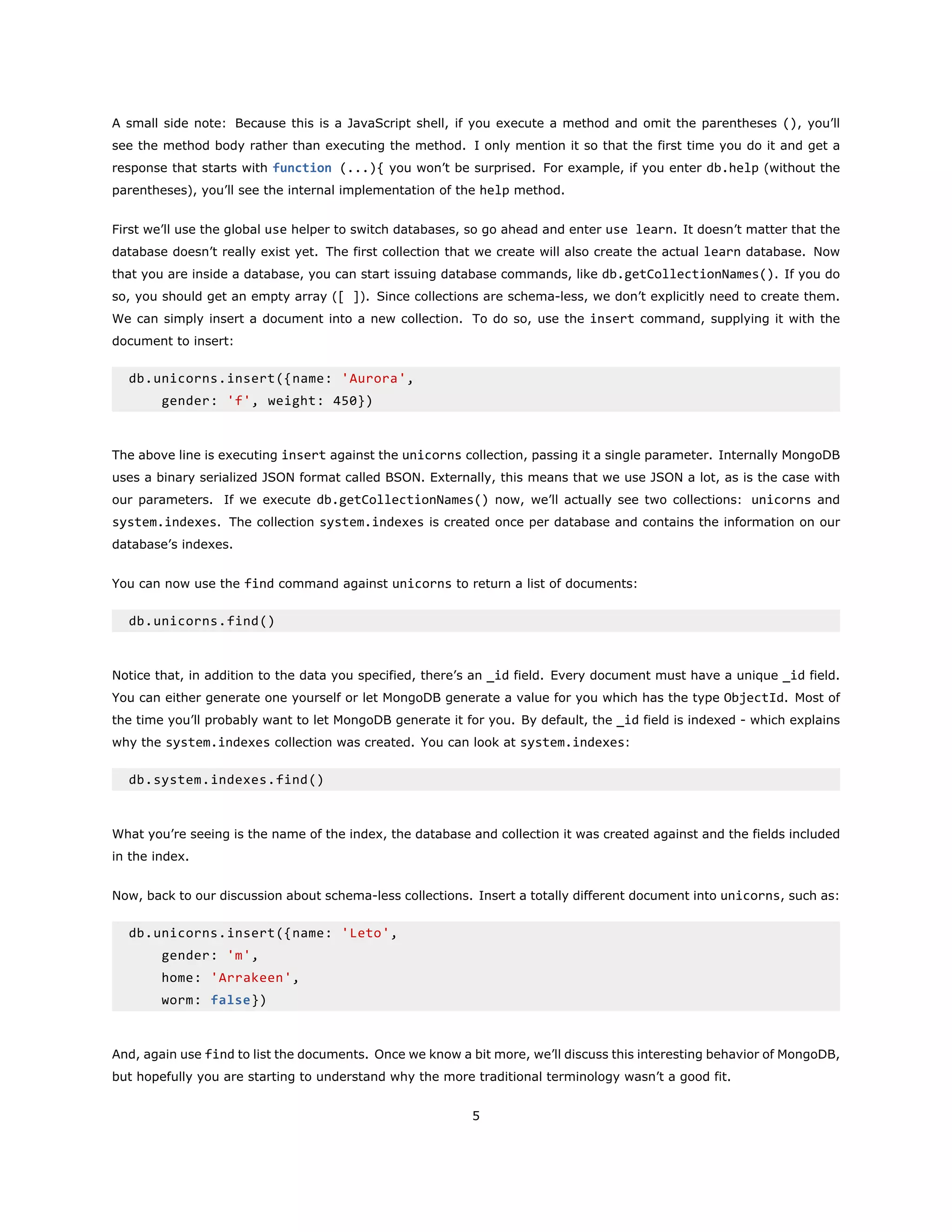 A small side note: Because this is a JavaScript shell, if you execute a method and omit the parentheses (), you’ll
see the method body rather than executing the method. I only mention it so that the first time you do it and get a
response that starts with function (...){ you won’t be surprised. For example, if you enter db.help (without the
parentheses), you’ll see the internal implementation of the help method.
First we’ll use the global use helper to switch databases, so go ahead and enter use learn. It doesn’t matter that the
database doesn’t really exist yet. The first collection that we create will also create the actual learn database. Now
that you are inside a database, you can start issuing database commands, like db.getCollectionNames(). If you do
so, you should get an empty array ([ ]). Since collections are schema-less, we don’t explicitly need to create them.
We can simply insert a document into a new collection. To do so, use the insert command, supplying it with the
document to insert:
db.unicorns.insert({name: 'Aurora',
gender: 'f', weight: 450})
The above line is executing insert against the unicorns collection, passing it a single parameter. Internally MongoDB
uses a binary serialized JSON format called BSON. Externally, this means that we use JSON a lot, as is the case with
our parameters. If we execute db.getCollectionNames() now, we’ll actually see two collections: unicorns and
system.indexes. The collection system.indexes is created once per database and contains the information on our
database’s indexes.
You can now use the find command against unicorns to return a list of documents:
db.unicorns.find()
Notice that, in addition to the data you specified, there’s an _id field. Every document must have a unique _id field.
You can either generate one yourself or let MongoDB generate a value for you which has the type ObjectId. Most of
the time you’ll probably want to let MongoDB generate it for you. By default, the _id field is indexed - which explains
why the system.indexes collection was created. You can look at system.indexes:
db.system.indexes.find()
What you’re seeing is the name of the index, the database and collection it was created against and the fields included
in the index.
Now, back to our discussion about schema-less collections. Insert a totally different document into unicorns, such as:
db.unicorns.insert({name: 'Leto',
gender: 'm',
home: 'Arrakeen',
worm: false})
And, again use find to list the documents. Once we know a bit more, we’ll discuss this interesting behavior of MongoDB,
but hopefully you are starting to understand why the more traditional terminology wasn’t a good fit.
5
 