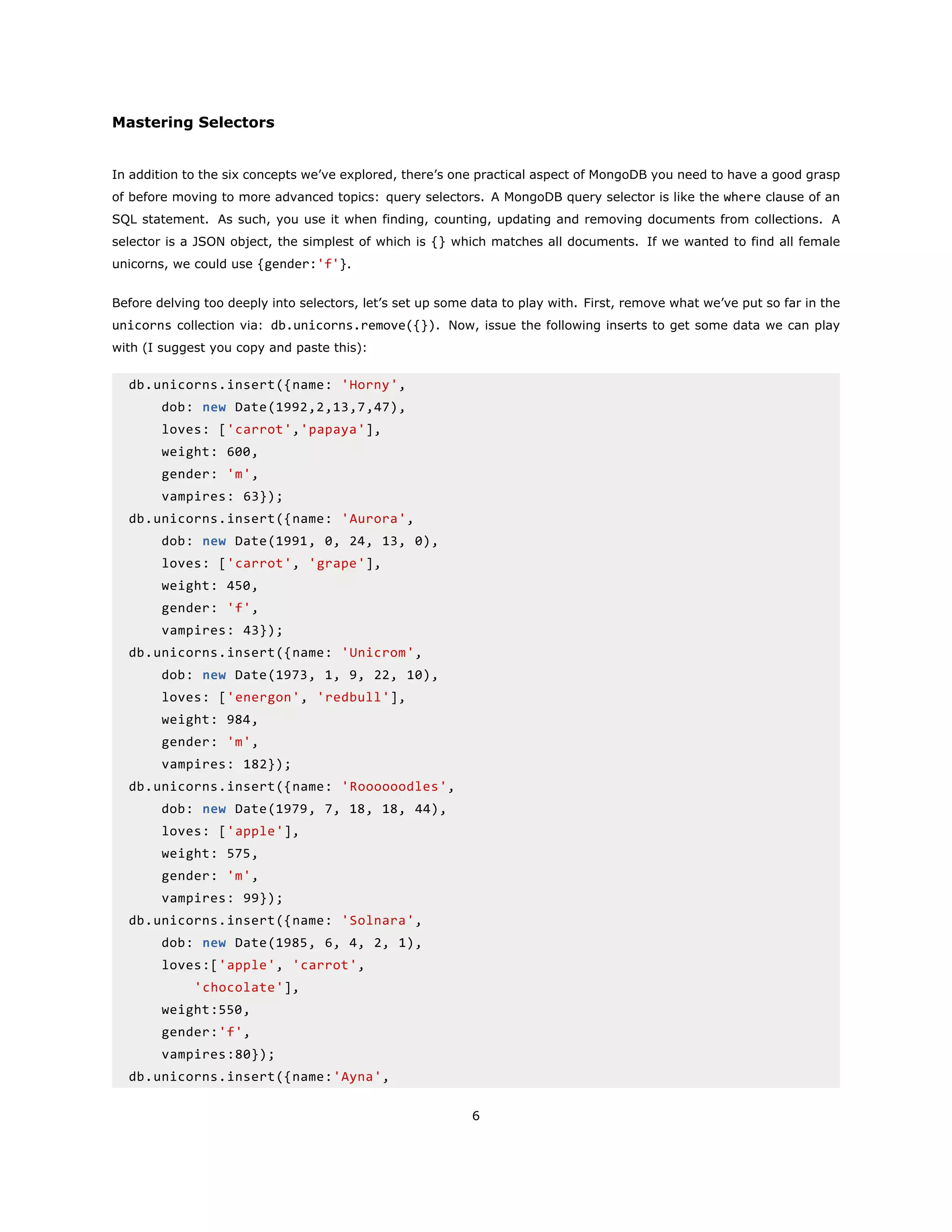 Mastering Selectors
In addition to the six concepts we’ve explored, there’s one practical aspect of MongoDB you need to have a good grasp
of before moving to more advanced topics: query selectors. A MongoDB query selector is like the where clause of an
SQL statement. As such, you use it when finding, counting, updating and removing documents from collections. A
selector is a JSON object, the simplest of which is {} which matches all documents. If we wanted to find all female
unicorns, we could use {gender:'f'}.
Before delving too deeply into selectors, let’s set up some data to play with. First, remove what we’ve put so far in the
unicorns collection via: db.unicorns.remove({}). Now, issue the following inserts to get some data we can play
with (I suggest you copy and paste this):
db.unicorns.insert({name: 'Horny',
dob: new Date(1992,2,13,7,47),
loves: ['carrot','papaya'],
weight: 600,
gender: 'm',
vampires: 63});
db.unicorns.insert({name: 'Aurora',
dob: new Date(1991, 0, 24, 13, 0),
loves: ['carrot', 'grape'],
weight: 450,
gender: 'f',
vampires: 43});
db.unicorns.insert({name: 'Unicrom',
dob: new Date(1973, 1, 9, 22, 10),
loves: ['energon', 'redbull'],
weight: 984,
gender: 'm',
vampires: 182});
db.unicorns.insert({name: 'Roooooodles',
dob: new Date(1979, 7, 18, 18, 44),
loves: ['apple'],
weight: 575,
gender: 'm',
vampires: 99});
db.unicorns.insert({name: 'Solnara',
dob: new Date(1985, 6, 4, 2, 1),
loves:['apple', 'carrot',
'chocolate'],
weight:550,
gender:'f',
vampires:80});
db.unicorns.insert({name:'Ayna',
6
 