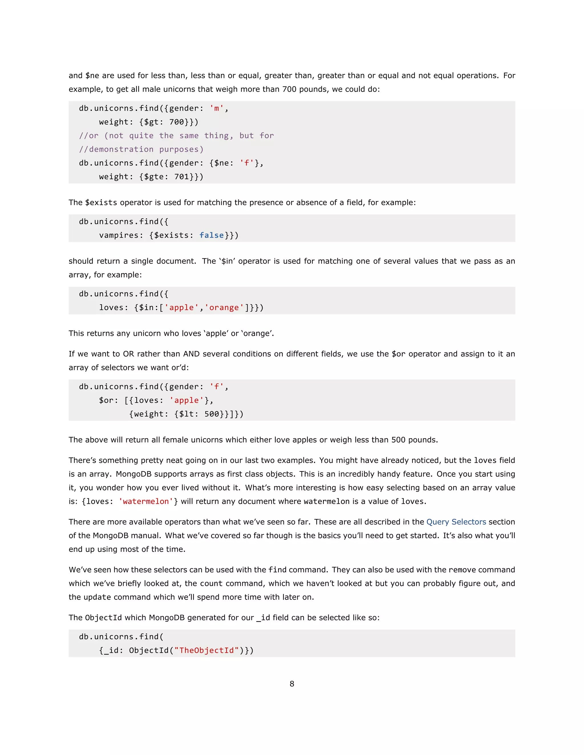 and $ne are used for less than, less than or equal, greater than, greater than or equal and not equal operations. For
example, to get all male unicorns that weigh more than 700 pounds, we could do:
db.unicorns.find({gender: 'm',
weight: {$gt: 700}})
//or (not quite the same thing, but for
//demonstration purposes)
db.unicorns.find({gender: {$ne: 'f'},
weight: {$gte: 701}})
The $exists operator is used for matching the presence or absence of a field, for example:
db.unicorns.find({
vampires: {$exists: false}})
should return a single document. The ‘$in’ operator is used for matching one of several values that we pass as an
array, for example:
db.unicorns.find({
loves: {$in:['apple','orange']}})
This returns any unicorn who loves ‘apple’ or ‘orange’.
If we want to OR rather than AND several conditions on different fields, we use the $or operator and assign to it an
array of selectors we want or’d:
db.unicorns.find({gender: 'f',
$or: [{loves: 'apple'},
{weight: {$lt: 500}}]})
The above will return all female unicorns which either love apples or weigh less than 500 pounds.
There’s something pretty neat going on in our last two examples. You might have already noticed, but the loves field
is an array. MongoDB supports arrays as first class objects. This is an incredibly handy feature. Once you start using
it, you wonder how you ever lived without it. What’s more interesting is how easy selecting based on an array value
is: {loves: 'watermelon'} will return any document where watermelon is a value of loves.
There are more available operators than what we’ve seen so far. These are all described in the Query Selectors section
of the MongoDB manual. What we’ve covered so far though is the basics you’ll need to get started. It’s also what you’ll
end up using most of the time.
We’ve seen how these selectors can be used with the find command. They can also be used with the remove command
which we’ve briefly looked at, the count command, which we haven’t looked at but you can probably figure out, and
the update command which we’ll spend more time with later on.
The ObjectId which MongoDB generated for our _id field can be selected like so:
db.unicorns.find(
{_id: ObjectId("TheObjectId")})
8
 