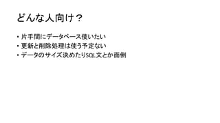 どんな人向け？ 
•片手間にデータベース使いたい 
•更新と削除処理は使う予定ない 
•データのサイズ決めたりSQL文とか面倒  