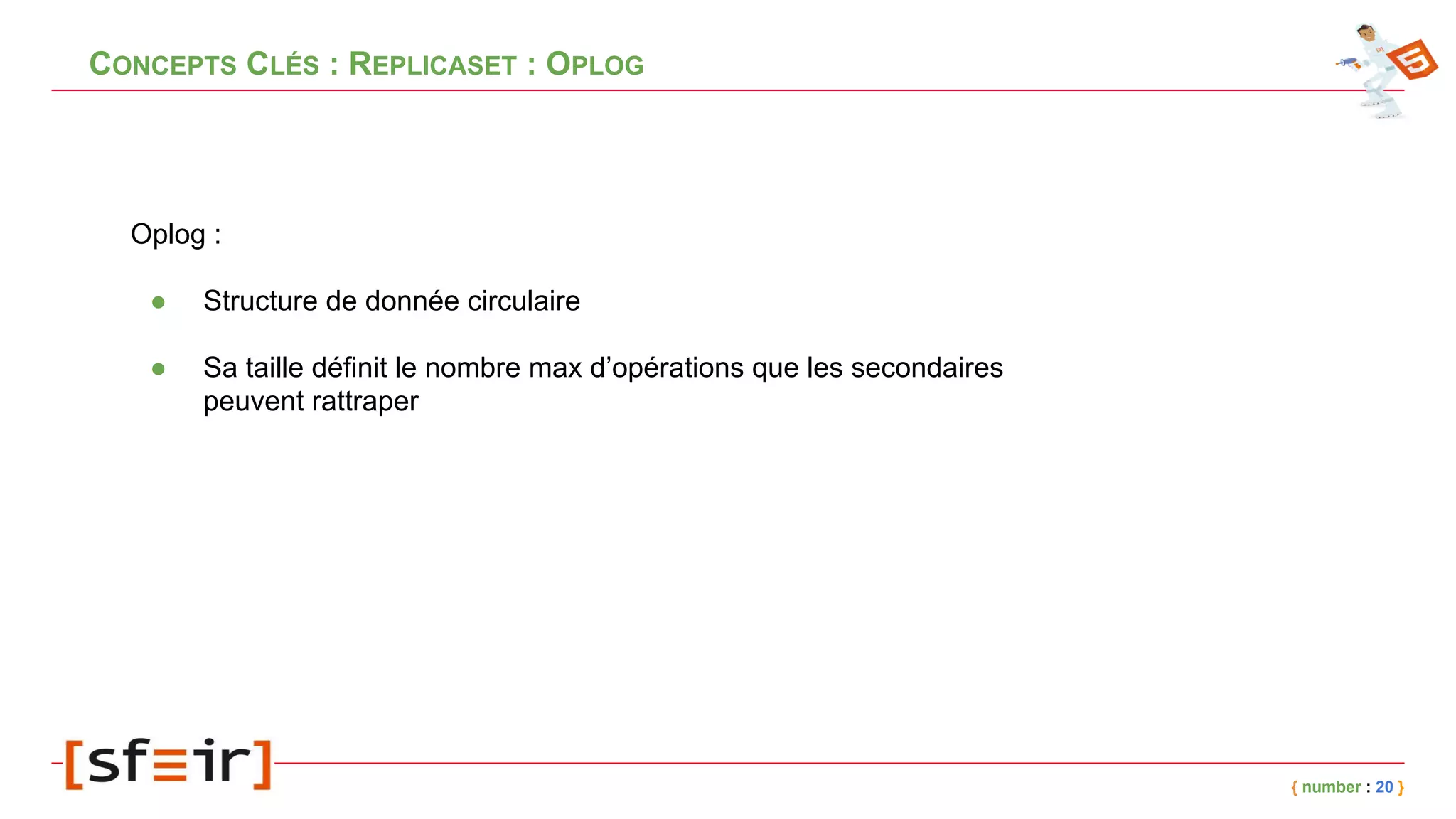 CONCEPTS CLÉS : REPLICASET : OPLOG
{ number : 20 }
Oplog :
● Structure de donnée circulaire
● Sa taille définit le nombre max d’opérations que les secondaires
peuvent rattraper
 