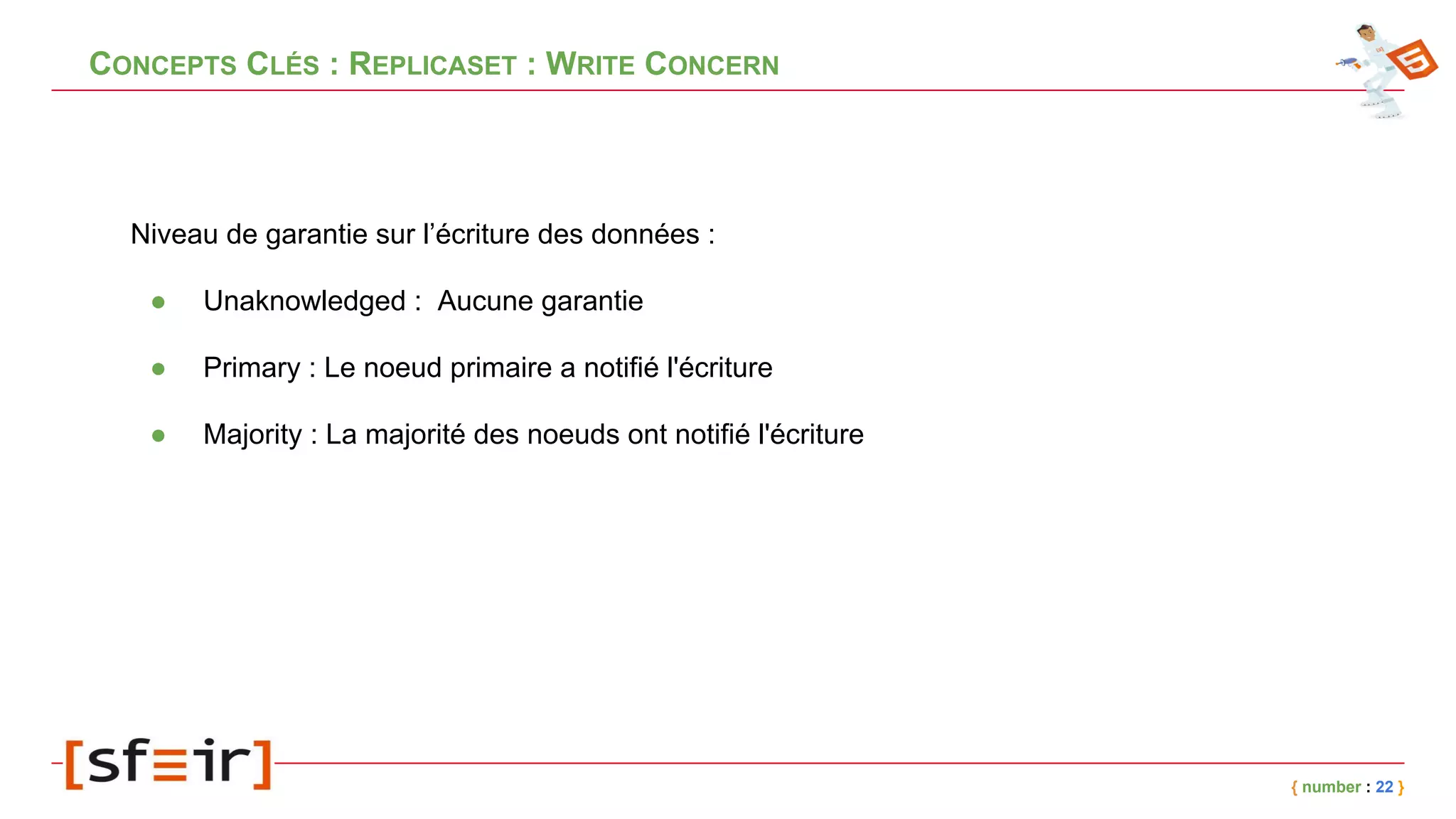 CONCEPTS CLÉS : REPLICASET : WRITE CONCERN
Niveau de garantie sur l’écriture des données :
● Unaknowledged : Aucune garantie
● Primary : Le noeud primaire a notifié l'écriture
● Majority : La majorité des noeuds ont notifié l'écriture
{ number : 22 }
 