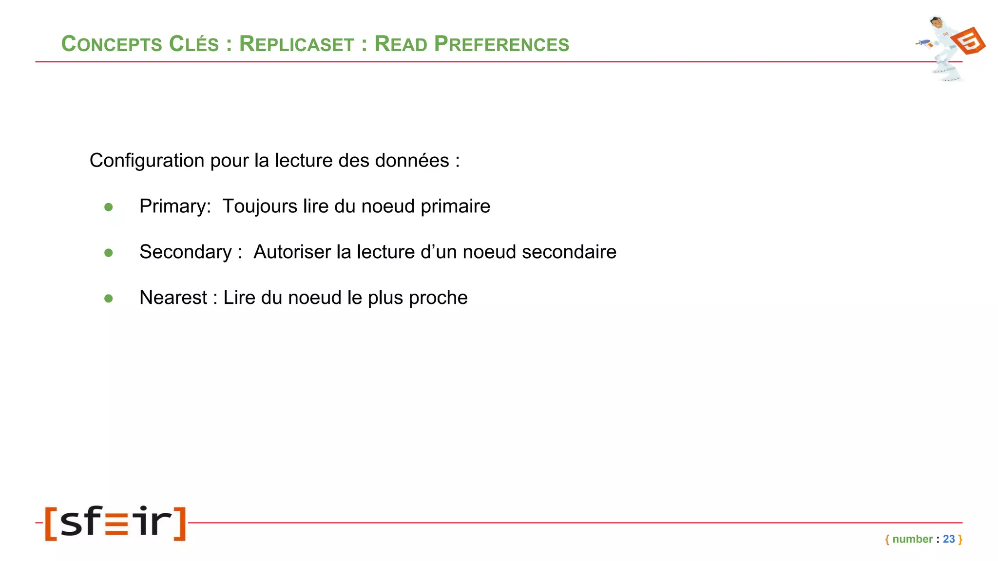 CONCEPTS CLÉS : REPLICASET : READ PREFERENCES
Configuration pour la lecture des données :
● Primary: Toujours lire du noeud primaire
● Secondary : Autoriser la lecture d’un noeud secondaire
● Nearest : Lire du noeud le plus proche
{ number : 23 }
 