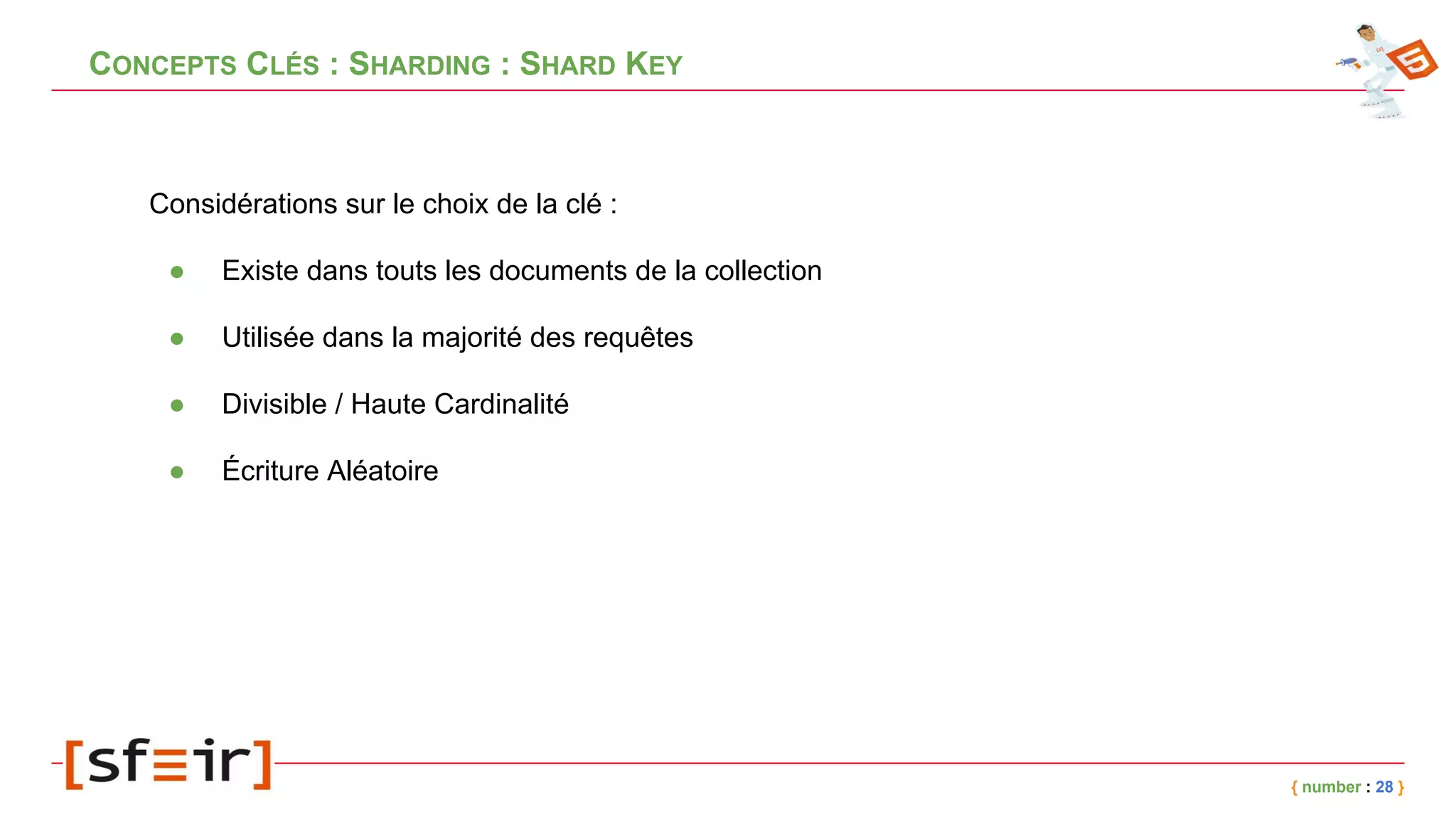 CONCEPTS CLÉS : SHARDING : SHARD KEY
{ number : 28 }
Considérations sur le choix de la clé :
● Existe dans touts les documents de la collection
● Utilisée dans la majorité des requêtes
● Divisible / Haute Cardinalité
● Écriture Aléatoire
 