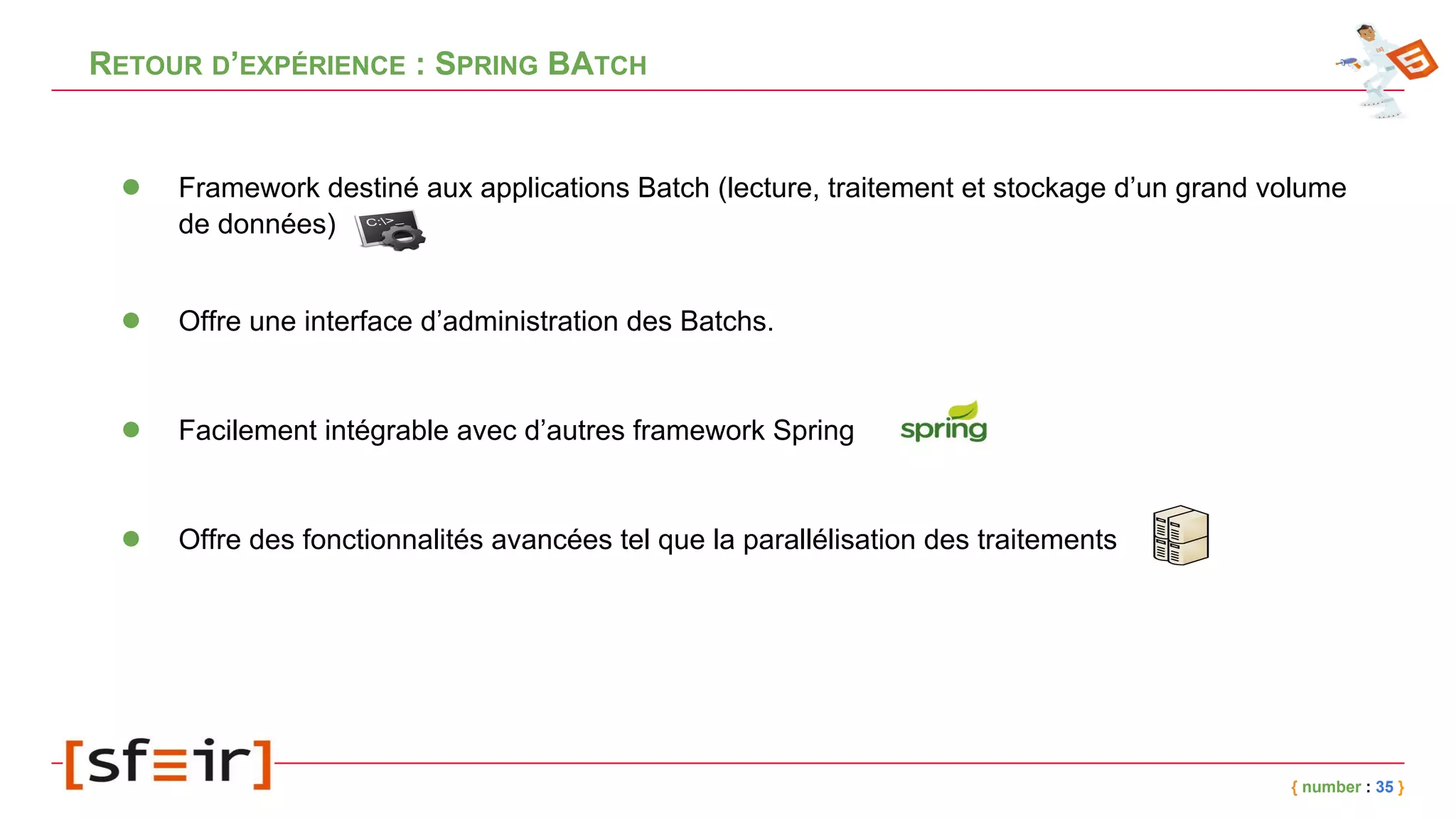 RETOUR D’EXPÉRIENCE : SPRING BATCH
{ number : 35 }
● Framework destiné aux applications Batch (lecture, traitement et stockage d’un grand volume
de données)
● Offre une interface d’administration des Batchs.
● Facilement intégrable avec d’autres framework Spring
● Offre des fonctionnalités avancées tel que la parallélisation des traitements
 