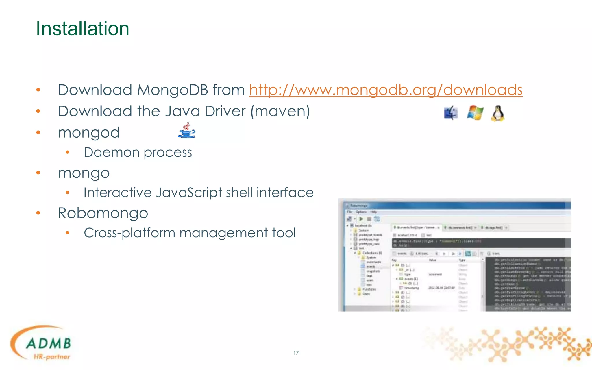Installation
• Download MongoDB from http://www.mongodb.org/downloads
• Download the Java Driver (maven)
• mongod
• Daemon process
• mongo
• Interactive JavaScript shell interface
• Robomongo
• Cross-platform management tool
17
 