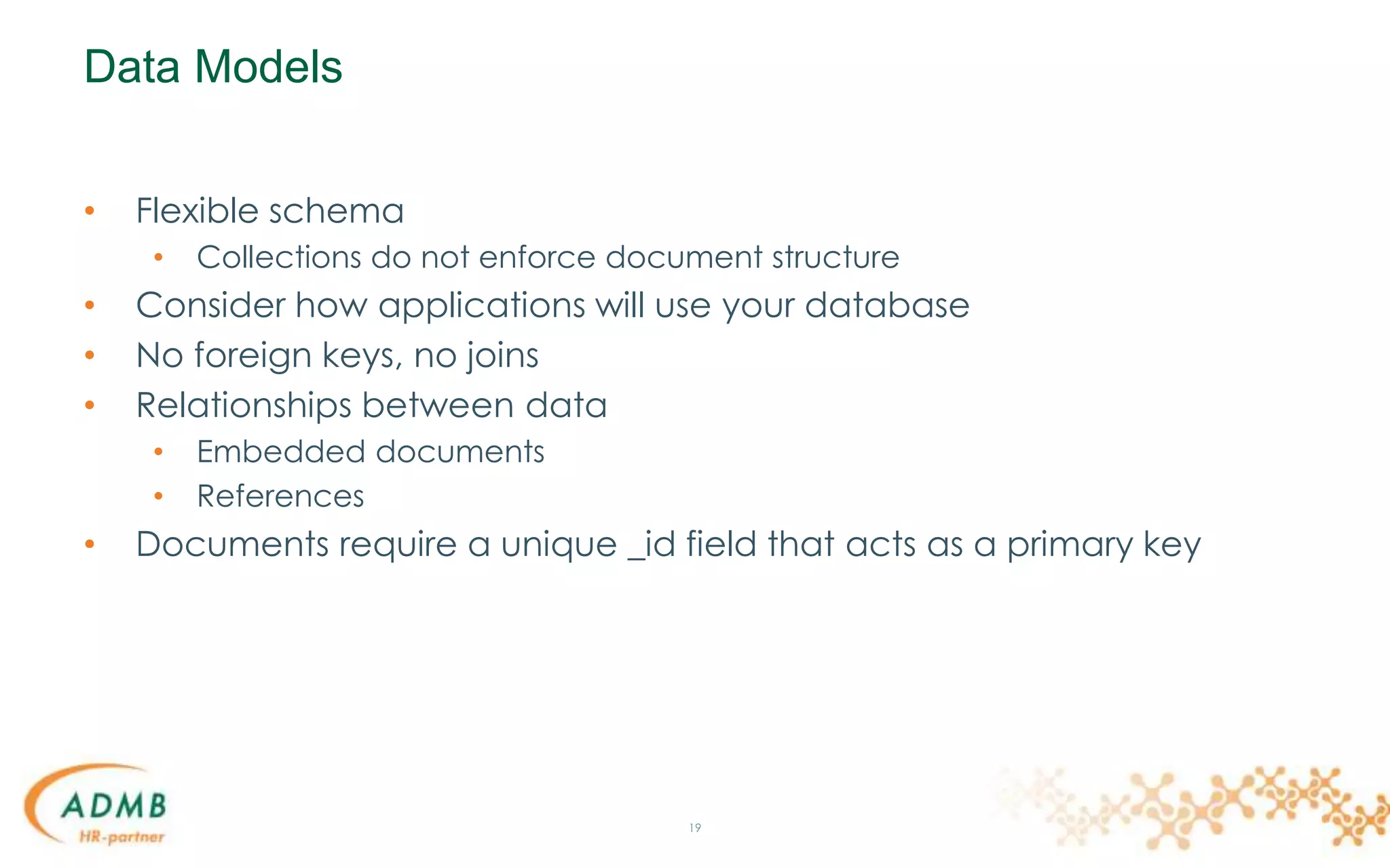 Data Models
• Flexible schema
• Collections do not enforce document structure
• Consider how applications will use your database
• No foreign keys, no joins
• Relationships between data
• Embedded documents
• References
• Documents require a unique _id field that acts as a primary key
19
 