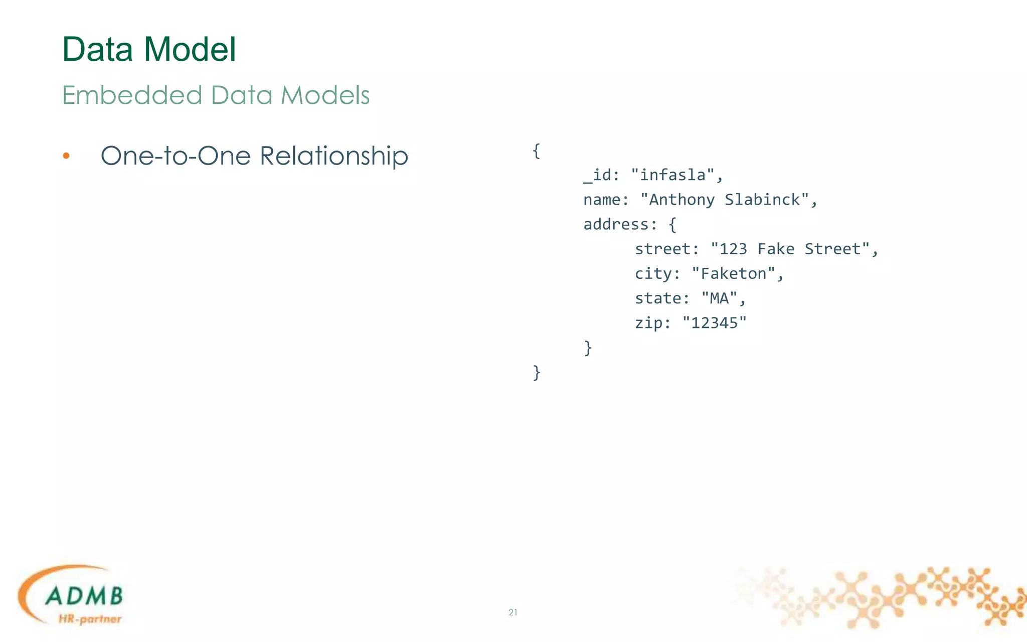 Data Model
• One-to-One Relationship
21
Embedded Data Models
{
_id: "infasla",
name: "Anthony Slabinck",
address: {
street: "123 Fake Street",
city: "Faketon",
state: "MA",
zip: "12345"
}
}
 
