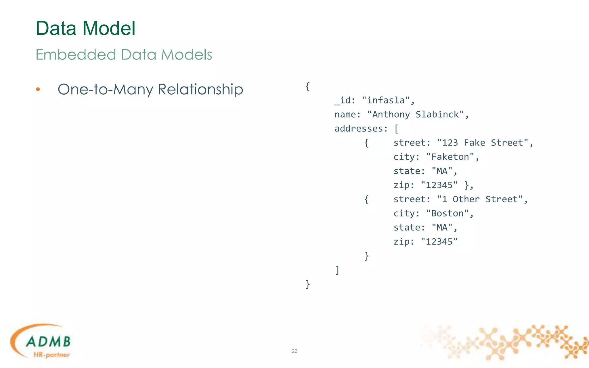 Data Model
• One-to-Many Relationship
22
Embedded Data Models
{
_id: "infasla",
name: "Anthony Slabinck",
addresses: [
{ street: "123 Fake Street",
city: "Faketon",
state: "MA",
zip: "12345" },
{ street: "1 Other Street",
city: "Boston",
state: "MA",
zip: "12345"
}
]
}
 