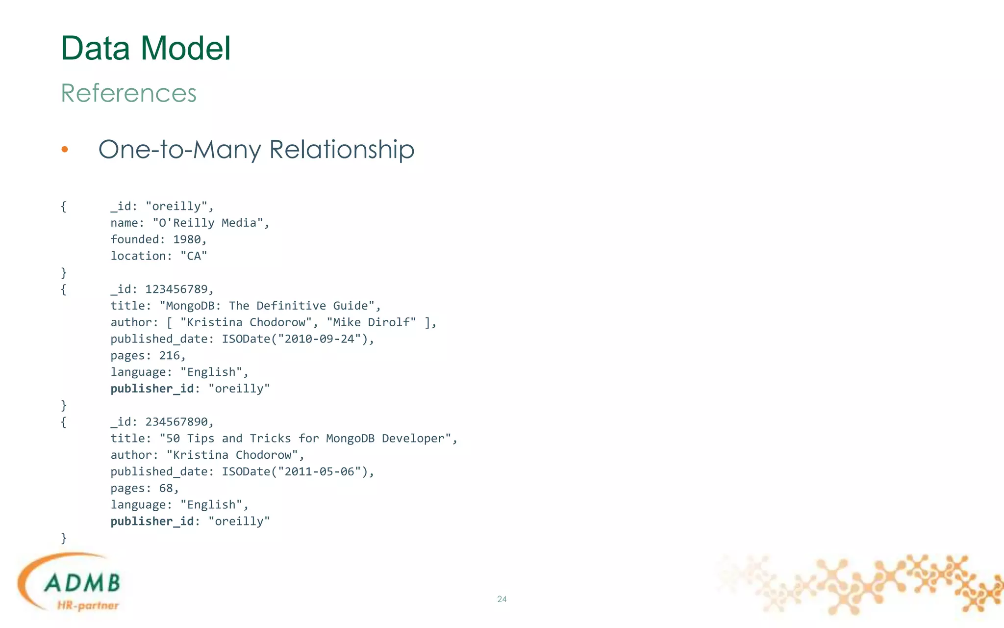Data Model
• One-to-Many Relationship
{ _id: "oreilly",
name: "O'Reilly Media",
founded: 1980,
location: "CA"
}
{ _id: 123456789,
title: "MongoDB: The Definitive Guide",
author: [ "Kristina Chodorow", "Mike Dirolf" ],
published_date: ISODate("2010-09-24"),
pages: 216,
language: "English",
publisher_id: "oreilly"
}
{ _id: 234567890,
title: "50 Tips and Tricks for MongoDB Developer",
author: "Kristina Chodorow",
published_date: ISODate("2011-05-06"),
pages: 68,
language: "English",
publisher_id: "oreilly"
}
24
References
 