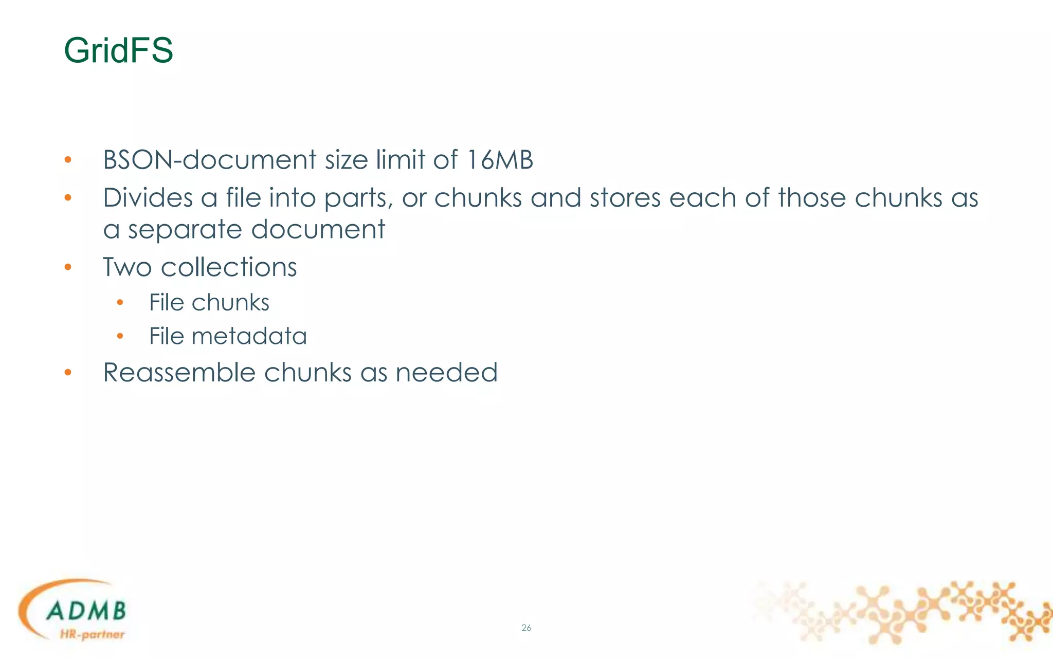 GridFS
• BSON-document size limit of 16MB
• Divides a file into parts, or chunks and stores each of those chunks as
a separate document
• Two collections
• File chunks
• File metadata
• Reassemble chunks as needed
26
 