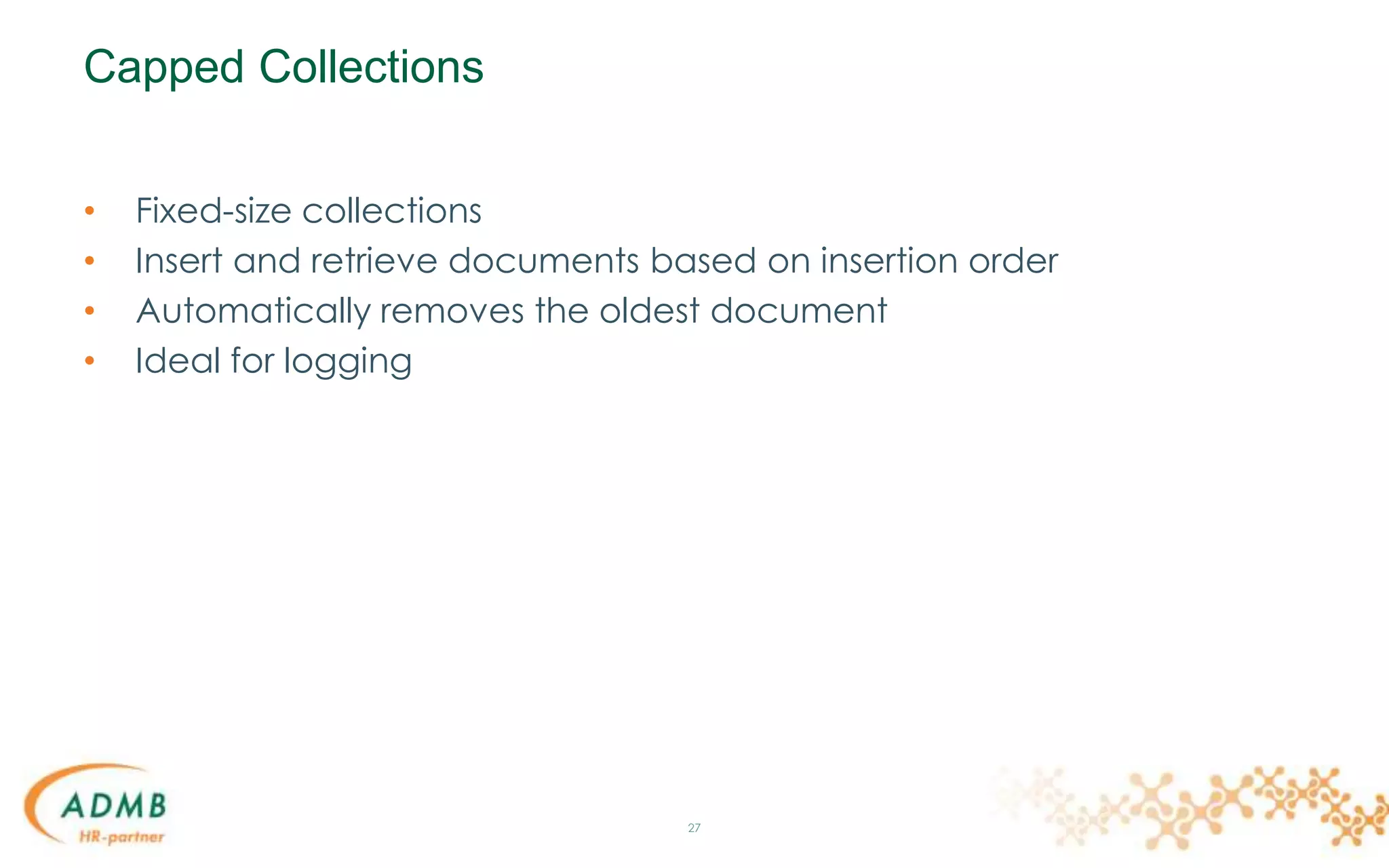 Capped Collections
• Fixed-size collections
• Insert and retrieve documents based on insertion order
• Automatically removes the oldest document
• Ideal for logging
27
 
