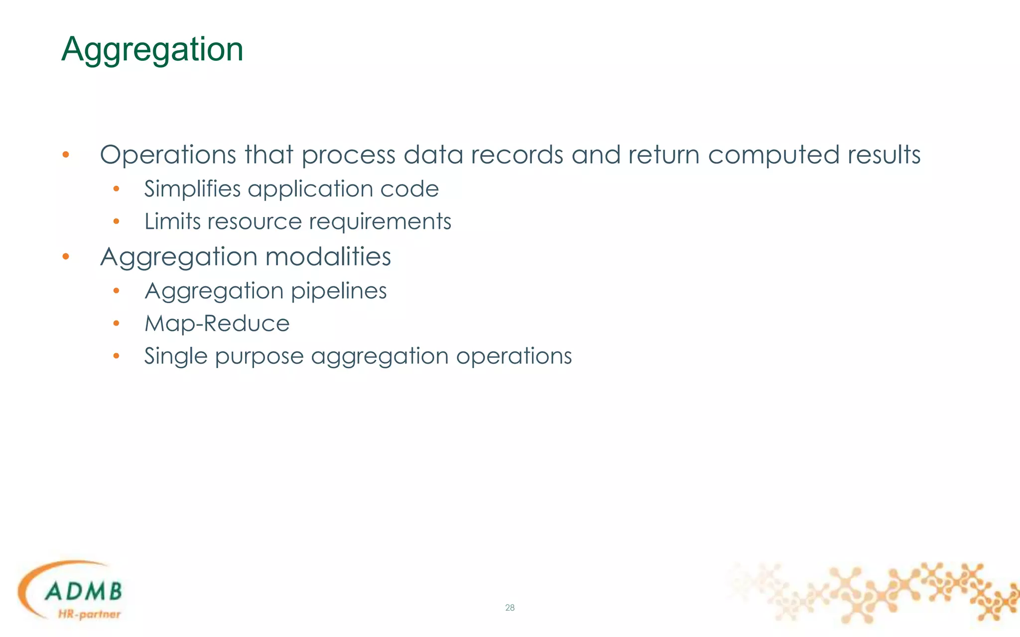 Aggregation
• Operations that process data records and return computed results
• Simplifies application code
• Limits resource requirements
• Aggregation modalities
• Aggregation pipelines
• Map-Reduce
• Single purpose aggregation operations
28
 