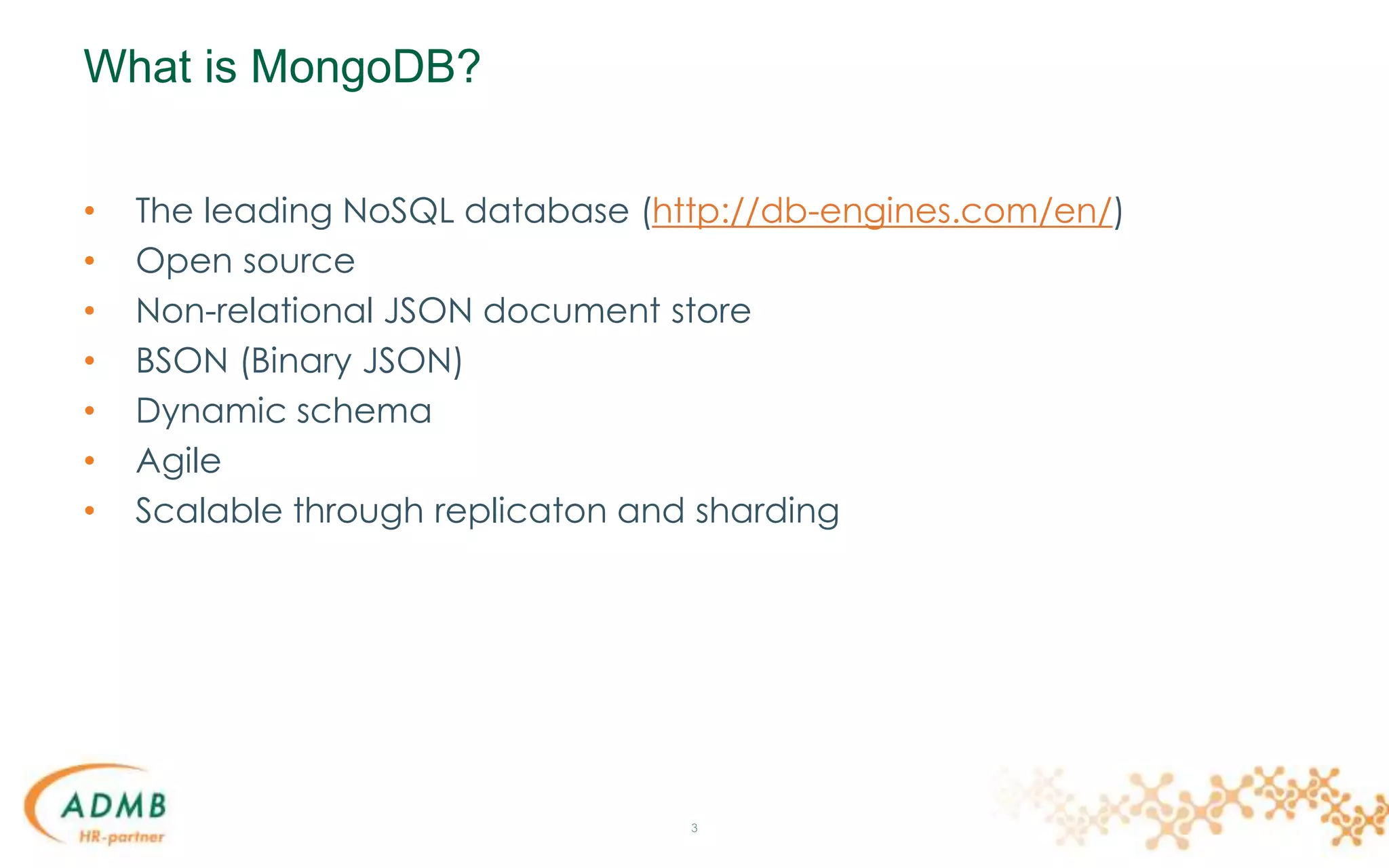 What is MongoDB?
• The leading NoSQL database (http://db-engines.com/en/)
• Open source
• Non-relational JSON document store
• BSON (Binary JSON)
• Dynamic schema
• Agile
• Scalable through replicaton and sharding
3
 