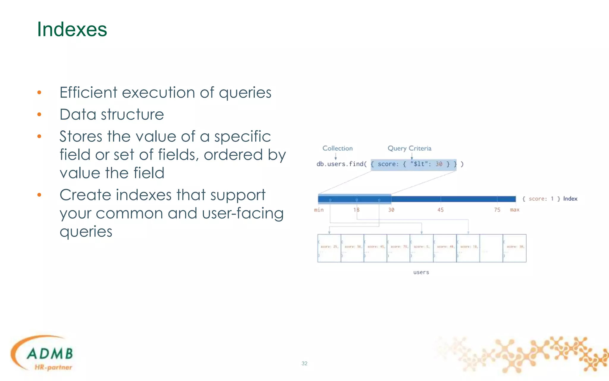 Indexes
• Efficient execution of queries
• Data structure
• Stores the value of a specific
field or set of fields, ordered by
value the field
• Create indexes that support
your common and user-facing
queries
32
 
