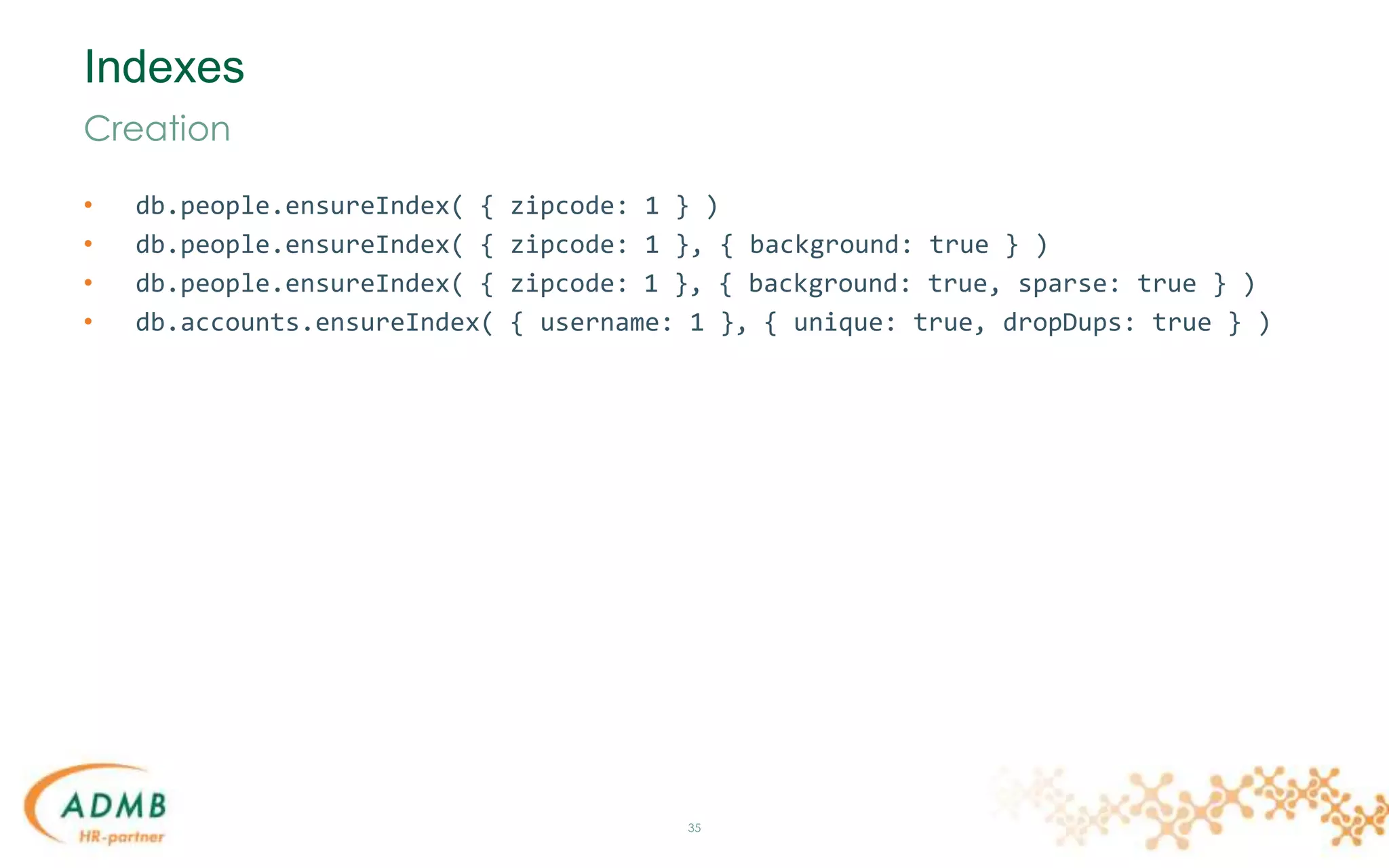 Indexes
• db.people.ensureIndex( { zipcode: 1 } )
• db.people.ensureIndex( { zipcode: 1 }, { background: true } )
• db.people.ensureIndex( { zipcode: 1 }, { background: true, sparse: true } )
• db.accounts.ensureIndex( { username: 1 }, { unique: true, dropDups: true } )
35
Creation
 
