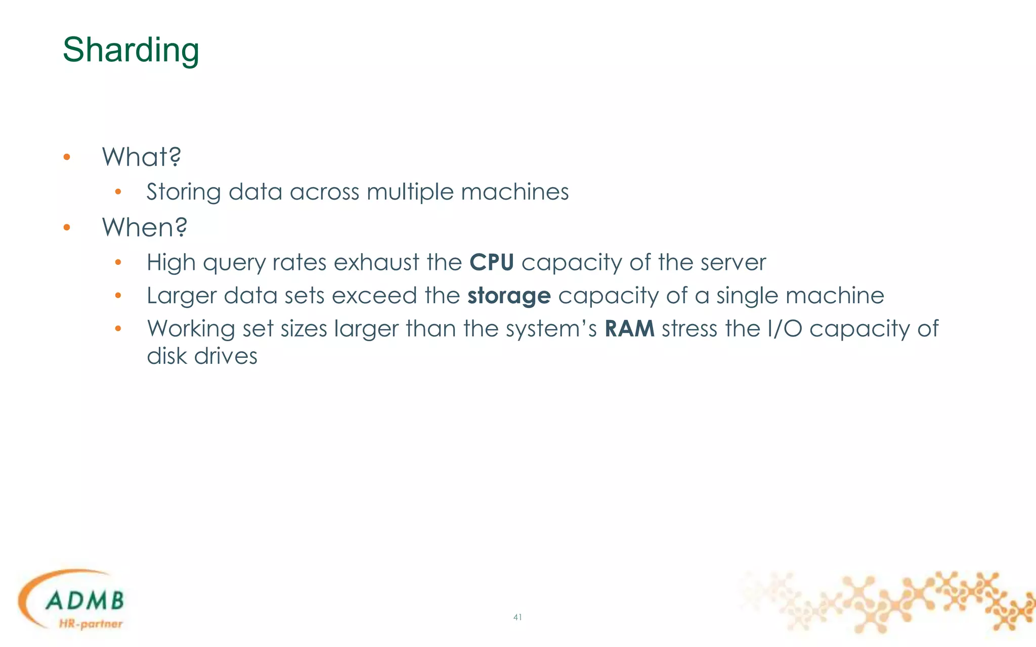 Sharding
• What?
• Storing data across multiple machines
• When?
• High query rates exhaust the CPU capacity of the server
• Larger data sets exceed the storage capacity of a single machine
• Working set sizes larger than the system’s RAM stress the I/O capacity of
disk drives
41
 