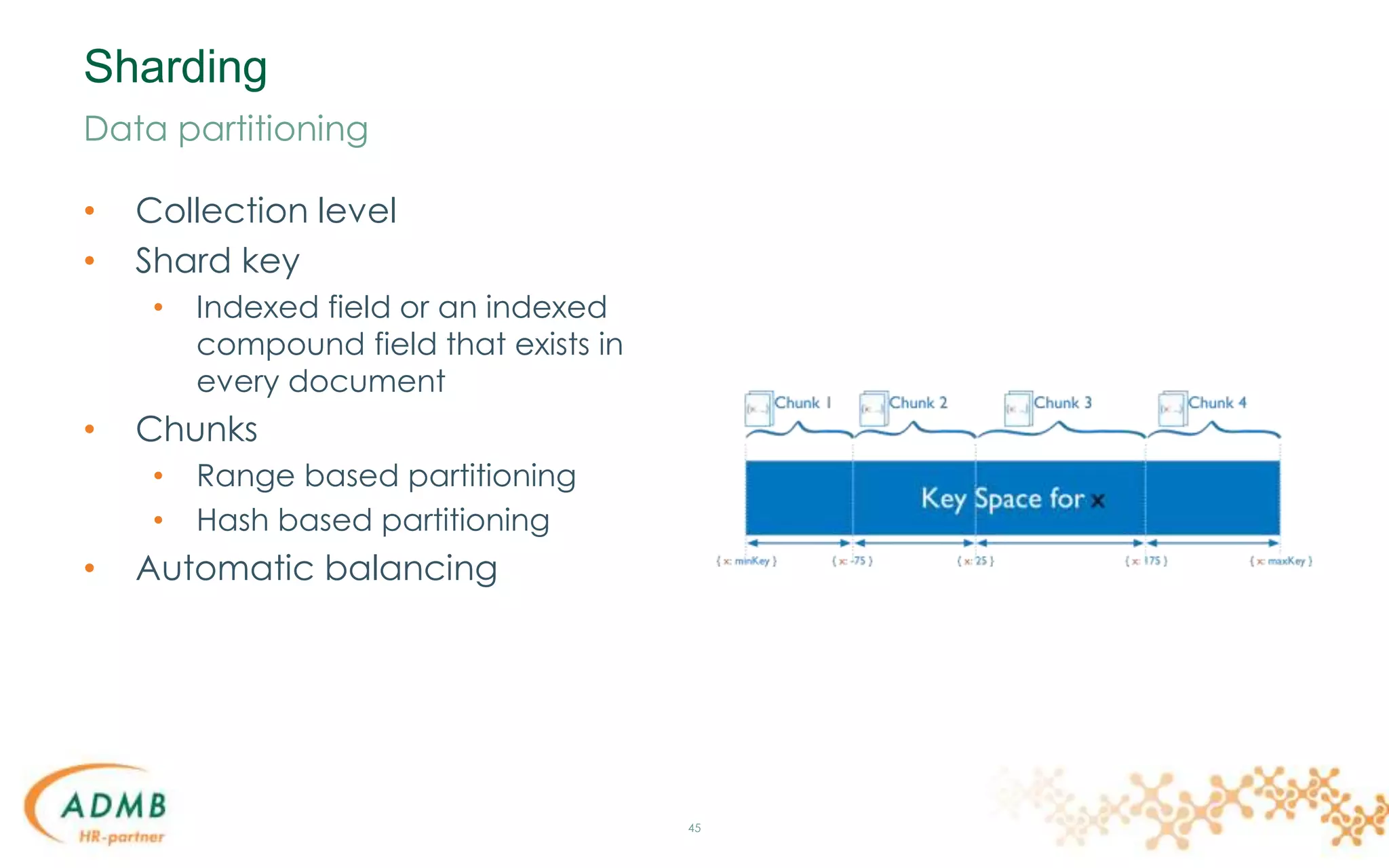 Sharding
• Collection level
• Shard key
• Indexed field or an indexed
compound field that exists in
every document
• Chunks
• Range based partitioning
• Hash based partitioning
• Automatic balancing
45
Data partitioning
 