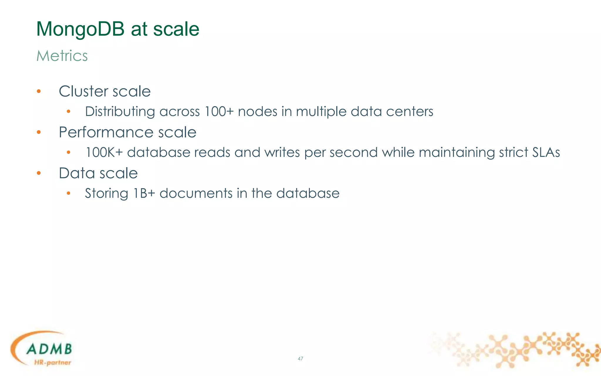 MongoDB at scale
• Cluster scale
• Distributing across 100+ nodes in multiple data centers
• Performance scale
• 100K+ database reads and writes per second while maintaining strict SLAs
• Data scale
• Storing 1B+ documents in the database
47
Metrics
 