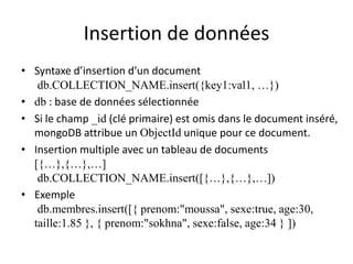 Insertion de données
• Syntaxe d’insertion d’un document
db.COLLECTION_NAME.insert({key1:val1, …})
• db : base de données sélectionnée
• Si le champ _id (clé primaire) est omis dans le document inséré,
mongoDB attribue un ObjectId unique pour ce document.
• Insertion multiple avec un tableau de documents
[{…},{…},…]
db.COLLECTION_NAME.insert([{…},{…},…])
• Exemple
db.membres.insert([{ prenom:"moussa", sexe:true, age:30,
taille:1.85 }, { prenom:"sokhna", sexe:false, age:34 } ])
 