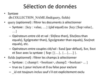 Sélection de données
• Syntaxe
db.COLLECTION_NAME.find(query, fields)
• query (optionnel) : filtrer les documents à sélectionner
– Syntaxe : {key : value, …} (çàd equal) ou {key:{$op:value},
…}
– Opérateurs entre clé et val : $lt(less than), $lte(less than
equals), $gt(greater than), $gte(greater than equals), $ne(not
equals), etc.
– Opérateurs entre couples clé/val : $and (par défaut), $or, $not
et $nor avec la syntaxe { $op: [{…}, {…},…] }.
• fields (optionnel) : filtrer les champs à sélectionner
– Syntaxe : { champ1: <boolean>, champ2: <boolean> ... }
– true ou 1 pour inclure et 0 ou false pour exclure
– _id est toujours inclus sauf s’il est explicitement exclu
 