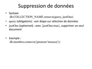 Suppression de données
• Syntaxe
db.COLLECTION_NAME.remove(query, justOne)
• query (obligatoire) : voir diapo sur sélection de données
• justOne (optionnel) : avec {justOne:true}, supprimer un seul
document
• Exemple :
db.membres.remove({prenom:'moussa'})
 