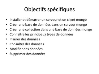 Objectifs spécifiques
• Installer et démarrer un serveur et un client mongo
• Créer une base de données dans un serveur mongo
• Créer une collection dans une base de données mongo
• Connaître les principaux types de données
• Insérer des données
• Consulter des données
• Modifier des données
• Supprimer des données
 