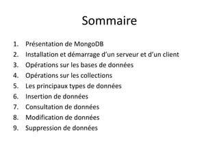 Sommaire
1. Présentation de MongoDB
2. Installation et démarrage d’un serveur et d’un client
3. Opérations sur les bases de données
4. Opérations sur les collections
5. Les principaux types de données
6. Insertion de données
7. Consultation de données
8. Modification de données
9. Suppression de données
 