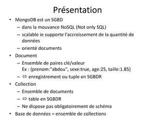 Présentation
• MongoDB est un SGBD
– dans la mouvance NoSQL (Not only SQL)
– scalable ie supporte l'accroissement de la quantité de
données
– orienté documents
• Document
– Ensemble de paires clé/valeur
Ex : {prenom:"abdou", sexe:true, age:25, taille:1.85}
–  enregistrement ou tuple en SGBDR
• Collection
– Ensemble de documents
–  table en SGBDR
– Ne dispose pas obligatoirement de schéma
• Base de données = ensemble de collections
 