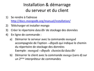 Installation & démarrage
du serveur et du client
1) Se rendre à l’adresse
http://docs.mongodb.org/manual/installation/
2) Télécharger et installer mongo
3) Créer le répertoire data/db/ de stockage des données
4) En ligne de commande :
a) Démarrer le serveur avec la commande mongod
accompagnée de l’option --dbpath qui indique le chemin
du répertoire de stockage des données
Exemple : mongod --dbpath chemin/de/data/db/
b) Démarrer le client avec la commande mongo (sans d) sur
un 2ème interpréteur de commandes
 