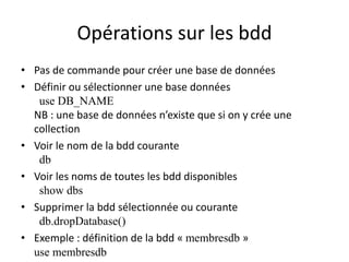 Opérations sur les bdd
• Pas de commande pour créer une base de données
• Définir ou sélectionner une base données
use DB_NAME
NB : une base de données n’existe que si on y crée une
collection
• Voir le nom de la bdd courante
db
• Voir les noms de toutes les bdd disponibles
show dbs
• Supprimer la bdd sélectionnée ou courante
db.dropDatabase()
• Exemple : définition de la bdd « membresdb »
use membresdb
 
