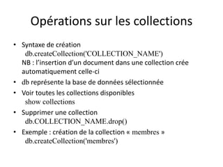 Opérations sur les collections
• Syntaxe de création
db.createCollection('COLLECTION_NAME')
NB : l’insertion d’un document dans une collection crée
automatiquement celle-ci
• db représente la base de données sélectionnée
• Voir toutes les collections disponibles
show collections
• Supprimer une collection
db.COLLECTION_NAME.drop()
• Exemple : création de la collection « membres »
db.createCollection('membres')
 