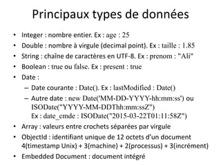 Principaux types de données
• Integer : nombre entier. Ex : age : 25
• Double : nombre à virgule (decimal point). Ex : taille : 1.85
• String : chaîne de caractères en UTF-8. Ex : prenom : "Ali"
• Boolean : true ou false. Ex : present : true
• Date :
– Date courante : Date(). Ex : lastModified : Date()
– Autre date : new Date('MM-DD-YYYY-hh:mm:ss') ou
ISODate("YYYY-MM-DDThh:mm:ssZ")
Ex : date_cmde : ISODate("2015-03-22T01:11:58Z")
• Array : valeurs entre crochets séparées par virgule
• ObjectId : identifiant unique de 12 octets d’un document
4(timestamp Unix) + 3(machine) + 2(processus) + 3(incrément)
• Embedded Document : document intégré
 