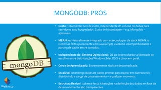 MONGODB: PRÓS
• Custo:Totalmente livre de custo, independente do volume de dados para
servidores auto hospedados. Custo de hospedagem – e.g. Mongolab –
aplicáveis.
• MEAN.io: Naturalmente integrado com as tecnologias da stack MEAN.io
(sistemas feitos puramente com JavaScript), evitando incompatibilidades e
parsing de dados entre camadas.
• Independente do Sistema Operacional: Dá ao desenvolvedor a liberdade de
escolher entre distribuiçõesWindows, Mac OS X e Linux em geral.
• Curva de Aprendizado: Extremamente rápida e descomplicada.
• Escalável (sharding): Bases de dados prontas para operar em diversos nós –
distribuindo a carga de processamento – a qualquer momento.
• Estrutura flexível (schema-less):Alterações na definição dos dados em fase de
desenvolvimento são transparentes.Welkin.co
 