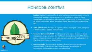 MONGODB: CONTRAS
• Lock de Escrita: Para operações de leitura, diversas consultas podem utilizar o
mesmo lock. Mas para operações de escrita, atualmente a base de dados
inteira fica em estado de lock até que o registro seja escrito na base – diferente
de SGBDs tradicionais, aonde apenas as tabelas afetadas ficam em estado de
lock.
• Transações e Joins: Ausência de suporte nativo a transações e joins, obrigando
o desenvolvedor a fazê-los manualmente.
• Consumo de memória RAM: Tendência a ser uma engine de base de dados
mais pesada do que a maioria dos SGBDs em termos de memória RAM. Neste
caso, a inclusão de novos nós de processamento pode ser efetuada através de
sharding, como citado no slide anterior.
• Documentação: Documentação ainda em desenvolvimento para algumas
uncionalidades, fazendo com que o desenvolvedor tenha de buscar
informações em ferramentas como o Stackoverflow.
Welkin.co
 
