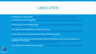 LINKS ÚTEIS
 Conhecendo o MongoDB: http://www.dev.mayogax.me/conhecendo-mongodb
 3 razões para usar MongoDB: http://imasters.com.br/artigo/18334/mongodb/3-razoes-
para-usar-mongodb/
 The Pros and Cons of MongoDB: http://halls-of-valhalla.org/beta/articles/the-pros-and-
cons-of-mongodb,45/
 Thoughts on MongoDB from a SQL Server Dev:
http://www.adathedev.co.uk/2011/02/thoughts-on-mongodb-from-sql-server-dev.html
 OrganizationsCreatingApplications Never Before Possible:
http://www.mongodb.com/who-uses-mongodb/
 “Does it make sense to use MongoDB instead of MySQL as the main database for a
Website?” (via Quora) http://www.quora.com/Does-it-make-sense-to-use-MongoDB-
instead-of-MySQL-as-the-main-database-for-a-website
 A DatabaseThat Moves AtYour Speed: http://www.mongodb.com/industries/high-tech
Welkin.co
 
