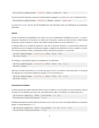 db.unicorns.update ({name: ’Pilot ’}, {$inc: {vampires: -2}})
Si Aurora de pronto desarrolla un gusto por el dulce podemos agregarlo a su campo loves con el modificador $push:
db.unicorns.update ({name: ’Aurora ’}, {$push: {loves: ’sugar ’}})
La sección de Actualizar del sitio web de MongoDB tiene más información sobre los modificadores de actualización
disponibles.
Upserts
Una de las sorpresas mas agradables de los updates es que es completamente compatible con upserts. Un upsert
actualiza el documento si lo encuentra o lo inserta sino lo encuentra. Upserts son útiles de tener en determinadas
situaciones, cuando lo ejecutes, lo sabrás. Para habilitar upserting fijamos un tercer parámetro a true.
Un ejemplo clásico es un contador de visitas de un sitio web. Si queremos mantener un recuento total en tiempo real,
tendríamos que ver si el registro ya existía para la página, y basado en eso decidiremos si correr un update o un insert.
Con el tercer parámetro omitido (o establecido en false), ejecutando lo siguiente y no hará nada:
db.hits.update ({page: ’unicorns ’}, {$inc: {hits: 1}});
db.hits.find();
Sin embargo, si nos permiten upserts, los resultados son muy diferentes:
db.hits.update ({page: ’unicorns ’}, {$inc: {hits: 1}}, true);
db.hits.find();
Dado que no existen documentos con un campo page igual unicorns, se inserta un nuevo documento. Si se ejecuta
una segunda vez, el documento existente se actualiza y hits se incrementa a 2.
db.hits.update ({page: ’unicorns ’}, {$inc: {hits: 1}}, true);
db.hits.find();
Actualizaciones Multiples
La ultima sorpresa que update tiene para ofrecer es que, por defecto, se va a actualizar un unico documento. Hasta el
momento, por los ejemplos que hemos visto, esto puede parecer lógico. Sin embargo, si se ejecuta algo como:
db.unicorns.update ({}, {$set: {vaccinated: true }});
db.unicorns.find({ vaccinated: true});
Probablemente esperas encontrar todos tus preciosos unicorns a ser vaccinated. Para poder obtener eso, es necesario
asignar un cuarto parametro a true:
db.unicorns.update ({}, {$set: {vaccinated: true }}, false , true);
db.unicorns.find({ vaccinated: true});
9
 