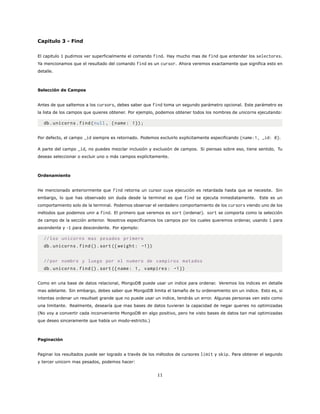Capitulo 3 - Find
El capitulo 1 pudimos ver superficialmente el comando find. Hay mucho mas de find que entender los selectores.
Ya mencionamos que el resultado del comando find es un cursor. Ahora veremos exactamente que significa esto en
detalle.
Selección de Campos
Antes de que saltemos a los cursors, debes saber que find toma un segundo parámetro opcional. Este parámetro es
la lista de los campos que quieres obtener. Por ejemplo, podemos obtener todos los nombres de unicorns ejecutando:
db.unicorns.find(null , {name: 1});
Por defecto, el campo _id siempre es retornado. Podemos excluirlo explicitamente especificando {name:1, _id: 0}.
A parte del campo _id, no puedes mezclar inclusión y exclusión de campos. Si piensas sobre eso, tiene sentido. Tu
deseas seleccionar o excluir uno o más campos explícitamente.
Ordenamiento
He mencionado anteriormente que find retorna un cursor cuya ejecución es retardada hasta que se necesite. Sin
embargo, lo que has observado sin duda desde la terminal es que find se ejecuta inmediatamente. Este es un
comportamiento solo de la terminal. Podemos observar el verdadero comportamiento de los cursors viendo uno de los
métodos que podemos unir a find. El primero que veremos es sort (ordenar). sort se comporta como la selección
de campo de la sección anterior. Nosotros especificamos los campos por los cuales queremos ordenar, usando 1 para
ascendente y -1 para descendente. Por ejemplo:
//los unicorns mas pesados primero
db.unicorns.find().sort({ weight: -1})
//por nombre y luego por el numero de vampiros matados
db.unicorns.find().sort({name: 1, vampires: -1})
Como en una base de datos relacional, MongoDB puede usar un indice para ordenar. Veremos los indices en detalle
mas adelante. Sin embargo, debes saber que MongoDB limita el tamaño de tu ordenamiento sin un indice. Esto es, si
intentas ordenar un resultset grande que no puede usar un indice, tendrás un error. Algunas personas ven esto como
una limitante. Realmente, desearía que mas bases de datos tuvieran la capacidad de negar queries no optimizadas
(No voy a convertir cada inconveniente MongoDB en algo positivo, pero he visto bases de datos tan mal optimizadas
que deseo sinceramente que había un modo-estricto.)
Paginación
Paginar los resultados puede ser logrado a través de los métodos de cursores limit y skip. Para obtener el segundo
y tercer unicorn mas pesados, podemos hacer:
11
 